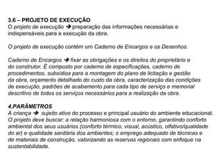 3.6 – PROJETO DE EXECUÇÃO
O projeto de execução  preparação das informações necessárias e
indispensáveis para a execução da obra.

O projeto de execução contém um Caderno de Encargos e os Desenhos.

Caderno de Encargos  fixar as obrigações e os direitos do proprietário e
do construtor. É composto por caderno de especificações, caderno de
procedimentos, subsídios para a montagem do plano de licitação e gestão
da obra, orçamento detalhado do custo da obra, caracterização das condições
de execução, padrões de acabamento para cada tipo de serviço e memorial
descritivo de todos os serviços necessários para a realização da obra.

4.PARÂMETROS
A criança  sujeito ativo do processo e principal usuário do ambiente educacional.
O projeto deve buscar: a relação harmoniosa com o entorno, garantindo conforto
ambiental dos seus usuários (conforto térmico, visual, acústico, olfativo/qualidade
do ar) e qualidade sanitária dos ambientes; o emprego adequado de técnicas e
de materiais de construção, valorizando as reservas regionais com enfoque na
sustentabilidade.
 