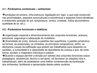 4.1 - Parâmetros contextuais – ambientais

condições do terreno, infra-estrutura, legislação em vigor, o que está construído
nas proximidades, aspectos socioculturais e econômicos e aspectos físico-climáticos
e ambientais (posição do sol, temperatura, ventos, umidade, índice pluviométrico,
qualidade do ar, etc.).

4.2 - Parâmetros funcionais e estéticos

 organização espacial e dimensionamento dos conjuntos funcionais, acessos,
percursos, segurança e adequação do mobiliário.
 diversidade de cores, texturas e padrões das superfícies, o padrão construtivo,
as formas, as proporções, os símbolos, os princípios compositivos, enfim, os
elementos visuais da edificação que podem ser trabalhados para despertar os
sentidos, a curiosidade e a capacidade de descoberta da criança e que, de certa
forma, excitem o imaginário individual e coletivo.
Quando o espaço permitir a divisão por setores dos conjuntos funcionais (sócio
pedagógico, assistencial, técnico e serviços), irá favorecer as relações intra e
interpessoais, além de estabelecer uma melhor compreensão da localização
dos ambientes, facilitando a apropriação destes pelos usuários.
 