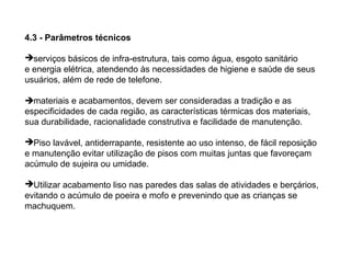 4.3 - Parâmetros técnicos

serviços básicos de infra-estrutura, tais como água, esgoto sanitário
e energia elétrica, atendendo às necessidades de higiene e saúde de seus
usuários, além de rede de telefone.

materiais e acabamentos, devem ser consideradas a tradição e as
especificidades de cada região, as características térmicas dos materiais,
sua durabilidade, racionalidade construtiva e facilidade de manutenção.

Piso lavável, antiderrapante, resistente ao uso intenso, de fácil reposição
e manutenção evitar utilização de pisos com muitas juntas que favoreçam
acúmulo de sujeira ou umidade.

Utilizar acabamento liso nas paredes das salas de atividades e berçários,
evitando o acúmulo de poeira e mofo e prevenindo que as crianças se
machuquem.
 