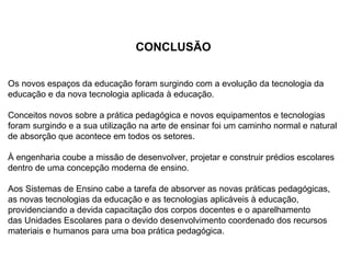 CONCLUSÃO


Os novos espaços da educação foram surgindo com a evolução da tecnologia da
educação e da nova tecnologia aplicada à educação.

Conceitos novos sobre a prática pedagógica e novos equipamentos e tecnologias
foram surgindo e a sua utilização na arte de ensinar foi um caminho normal e natural
de absorção que acontece em todos os setores.

À engenharia coube a missão de desenvolver, projetar e construir prédios escolares
dentro de uma concepção moderna de ensino.

Aos Sistemas de Ensino cabe a tarefa de absorver as novas práticas pedagógicas,
as novas tecnologias da educação e as tecnologias aplicáveis à educação,
providenciando a devida capacitação dos corpos docentes e o aparelhamento
das Unidades Escolares para o devido desenvolvimento coordenado dos recursos
materiais e humanos para uma boa prática pedagógica.
 