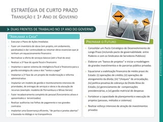ESTRATÉGIA DE CURTO PRAZO 
TRANSIÇÃO E 1º ANO DE GOVERNO 
DUAS FRENTES DE TRABALHO NO 1º ANO DO GOVERNO 
“ARRUMAR A CASA” 
» Executar o Plano de Ações Imediatas 
» Fazer um inventário de obras (em projeto, em andamento, 
paralisadas) e dar continuidade ou retomar obras essenciais que já 
tenham um equacionamento financeiro 
» Normalizar a oferta de serviços básicos (até o final do ano) 
» Realizar a 1ª fase do ajuste fiscal e financeiro 
» Implantar e operar sistema de inteligência fiscal e financeira para a 
gestão estratégica do caixa e dos "restos a pagar" 
» Implantar a 1ª fase de um projeto de modernização e reforma 
administrativa 
» Implantar um modelo de gestão e monitoramento intensivo de 
prioridades, de entregas de serviços e obras e da alocação de 
recursos (exemplo: modelos de Pernambuco e Minas Gerais) 
» Fazer recadastramento completo do pessoal (funcionários ativos e 
aposentados e terceirizados) 
» Realizar auditorias nas folhas de pagamento e nos grandes 
contratos 
» Implantar uma Governança eficiente, “de portas e janelas abertas” 
e baseada no diálogo e na transparência 
PREPARAR O FUTURO 
» Consolidar um Pacto Estratégico de Desenvolvimento de 
Longo Prazo (incluindo pacto de governabilidade entre 
Poderes e com os Sindicatos de Servidores Públicos) 
» Elaborar um “banco de projetos” e iniciar a modelagem 
de grandes investimentos e de parcerias público-privadas 
» Equacionar a viabilização financeira de médio prazo do 
Estado: (i) operações de crédito; (ii) operações de 
alongamento da dívida; (iii) “choques” de arrecadação; 
(iv) política proativa de cobrança da Dívida Ativa do 
Estado; (v) gerenciamento de compensações 
previdenciárias; e (vi) gestão matricial de despesas 
» Fortalecer a capacidade de planejamento e execução de 
projetos (pessoas, métodos e sistemas) 
» Realizar esforço intensivo de atração de investimentos 
privados 
Desafi os da Gestão Estadual .2 
 