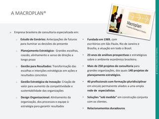 A MACROPLAN® 
» Empresa brasileira de consultoria especializada em: 
o Estudo de Cenários: Antecipações de futuros 
para iluminar as decisões do presente 
o Planejamento Estratégico: Grandes escolhas, 
coesão, alinhamento e senso de direção a 
longo prazo 
o Gestão para Resultados: Transformação das 
escolhas e intenções estratégicas em ações e 
resultados concretos 
o Gestão Estratégica da Inovação: Criação de 
valor para aumento da competitividade e 
sustentabilidade das organizações 
o Design Organizacional: Alinhamento da 
organização, dos processos e equipe à 
estratégia para garantir resultados 
• Fundada em 1989, com 
escritórios em São Paulo, Rio de Janeiro e 
Brasília, e atuação em todo o Brasil. 
• 23 anos de análises prospectivas e estratégicas 
sobre o ambiente econômico brasileiro. 
• Mais de 250 projetos de consultoria para 
grandes organizações, dos quais 140 projetos de 
planejamento estratégico. 
• 40 profissionais com formação pluridisciplinar 
em vínculo permanente aliados a uma ampla 
rede de especialistas. 
• Soluções “sob medida” em construção conjunta 
com os clientes. 
• Relacionamentos duradouros 
Desafi os da Gestão Estadual .3 
 