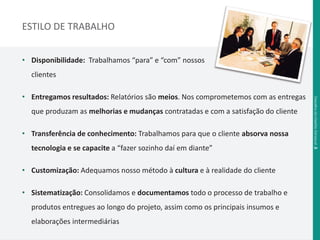 ESTILO DE TRABALHO 
• Disponibilidade: Trabalhamos “para” e “com” nossos 
clientes 
• Entregamos resultados: Relatórios são meios. Nos comprometemos com as entregas 
que produzam as melhorias e mudanças contratadas e com a satisfação do cliente 
• Transferência de conhecimento: Trabalhamos para que o cliente absorva nossa 
tecnologia e se capacite a “fazer sozinho daí em diante” 
• Customização: Adequamos nosso método à cultura e à realidade do cliente 
• Sistematização: Consolidamos e documentamos todo o processo de trabalho e 
produtos entregues ao longo do projeto, assim como os principais insumos e 
elaborações intermediárias 
Desafi os da Gestão Estadual .5 
 