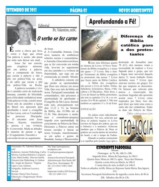 Editorial
Pe. Valentim, mSC
SETEMBRODE2013 NOVOSHORIZONTESPÁGINA02
EXPEDIENTEPAROQUIALMissas:
Domingos: às 7h, 9h, 18h15 e 20h.
Segunda-feira: Missa da Esperança, às 19h15
Quarta-feira: Missa às 19h15 e após, Terço dos Homens
Quinta e sexta-feira na Matriz, às 19h15
1ª sexta-feira do mês: às 6h45 e às 19h15
Todos os sábados, às18h, Missa no Repouso Santa Maria, Rua Japurá,
555.
Secretaria Paroquial:Atendimento de segunda a sexta-feira, de 8h às
20h. Sábados, das 8h às 12h.
expediente
Orientador: Pe. Valentim Menezes,
mSC
Redatores: Aurenei Walterfang, Carlos
Silveira, Carolina Belisário, Cerqueira
Lima, Marli Jordão, Diácono Jatobá,
Diácono João Walterfang, Ir. Gislene
fdz, Sergio de Queiroz, Virgínia
Lopes e Luiz Antônio.
Fotografia: Anderson Lucena e
Pascom
Revisão: Maria Clara Fonseca
Editoração e Diagramação: Bruno
Tortorella
Site: http://paroquianssc.
wordpress.com
E-mail:paroquianssc@gmail.
com
Anúncio:Secretaria Paroquial
Administração: Rua Barão, 807
Praça Seca- Jacarepaguá- RJ
Tel.: (21) 2452-5188 e 2464-
1947
Impressão Gráfica:ZM Notícias
- Tel: (21) 2669-1515
destruição de Jerusalém (ano
70 d.C), eles mesmos viram a
necessidade de traduzir o Livro
Sagrado para o grego, que era
a língua mais universal daquela
época. E, nessa tradução foram
incluídos esses 7 Livros (que
estavam escritos em grego). Foi
daí que surgiram as discussões.
Os fariseus que zelavam pela
pureza e conservação das
escrituras Sagradas não quiseram
aceitar esses 7 Livros como
inspirados por Deus. Isso não
quer dizer que tanto uma como a
outra não são verdadeiras. Todas
as duas são Palavra de Deus.
Site catequisar.com
É como a chuva que lava,
é como o fogo que arrasa
Tua palavra é assim, não passa
por mim sem deixar um sinal....
	 Jesus faz um convite,
uma exigência amorosa:
pôr em prática a palavra.
Faz a comparacão do louco,
que escuta a palavra e não a
põe em prática-Vida na areia,
e do sabio que escuta e põe
em prática-Vida na Rocha.
	 A palavra escutada e vivi-
da é caminho certo de realizacão
humana, caminho de felicidade,
poisafelicidadeverdadeiraéamar.
Toda palavra vivida, constói amor.
Neste mês de setembro a Igreja
do Brasil nos apresenta para
aprofundar e rezar o evangelho
de Sao Lucas, com as 5 realidades
no processo Discipular:
a- O encontro com Jesus
Cristo. Kayrós, transforma
a pessoa e sua vivência.
b- A conversão. Muda as atitudes.
A maneira de pensar e agir.
c- O seguimento. Encontro e
conversão levam ao seguimento
O verbo se fez carne
de Jesus.
d- A Comunhão fraterna. Uma
nova maneira de estabelecer
relacões sociais e comunitárias.
e-Amissão.OencontrocomJesus,
que se fez conversão em minha
vida, leva-me ao seguimento
em seu caminho e a vivência da
fraternidade, que urge em ser
comunicada ao mundo. Missão.
	 A sabedoria consiste em
não perder as oportunidades
que Deus nos oferece em nossa
Vida. Que esse mês da biblia em
nossa Paróquia(Comunidade de
comunidades), não percamos a
oportunidade de aprofundar o
Evangelho de São Lucas, durante
todo mês, principalmente nos
dias 11,12 e 13, na Semana
da Biblia, das 19.30hs até as
21.30. Não deixemos o medo,
nem o comodismo-preguiça
impedir essa oportunidade de
crescimento na Palavra de Deus.
Deixemos a Palavra entrar em
nossos ouvidos e baixar ao
nosso Coração, transformando-
se em ações e gestos de
Bondade, Justiça e Misericórdia.
Diferença da
Bíblia
católica para
a dos protes-
tantes
	 Existe uma diferença quanto
ao número de Livros. O Novo Testa-
mento da Bíblia evangélica e o nosso
são iguais = 27 Livros. Mas o Anti-
go Testamento da Bíblia evangélica
ou protestante não possui 7 Livros
que fazem parte da Bíblia Católica.
	 A Bíblia dos evangélicos
não possui o Livro de Judite, Tobias,
Sabedoria, Eclesiástico, Baruc, I Ma-
cabeus e II Macabeus. Além disso, o
Livro de Daniel na Bíblia protestante,
não tem os capítulos 13 e 14, e os ver-
sículos 24 a 90 do capítulo 3. Não tem
também os capítulos 11 a 16 de Ester.
EXPLICAÇÃO:
	 Os judeus eram radicalmente
nacionalistas. Por isso, achavam que
Deus só poderia inspirar os Livros
escritos na língua dos judeus, que era
o hebraico e o aramaico. Achavam
também que a Palavra de Deus só
poderia ser escrita dentro do território
de Israel, e até o tempo de Esdras.
	 Quando os judeus começaram
a se espalhar pelo mundo, logo após a
Aprofundando a Fé!
 