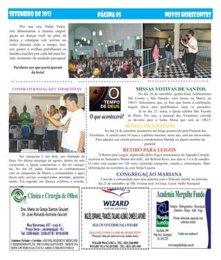 setembrODE2013 NOVOSHORIZONTESPÁGINA05
MISSAS VOTIVAS DE SANTOS
	 No dia 26 de setembro, quinta-feira, celebraremos
São Cosme e São Damião, com missa, na Matriz, às
19h15. Solicitamos que, os fiéis que forem à celebração,
tragam doces para partilharmos entre os presentes.
	 Já no dia 27, sexta, a Igreja celebra São Vicente
de Paulo. Por isso, a pastoral dos Vicentinos convida
os devotos para a Santa Missa que será às 19h15.
BINGO VICENTINOS
	 No dia 14 de setembro acontecerá um bingo promovido pela Pastoral dos
Vicentinos. A cartela custa 10 reais e o prêmio máximo, neste ano, será um microondas.
Para adquirir sua cartela procure a coordenadora Matilde ou algum membro da
pastoral.
CONGREGAÇÃO MARIANA
	 Convida a comunidade para uma palestra com o Diácono Jatobá, no próximo
dia 21 de setembro, às 18h. O tema será: A Graça. Local: Salão Paroquial
CONFRATERNIZAÇÃO CATEQUISTAS
O que acontecerá?
	
	 Ser catequista é um dom, um chamado de
Deus. No último domingo de agosto, dentro do mês
vocacional, a Igreja comemorou o dia do catequi-
sta. No dia 24, padre Valentim se confraternizou
com os catequistas da Matriz e comunidades e agra-
deceu pelo serviço evangelizador prestado, gratuita-
mente. Em seguida, um almoço celebrou a ocasião.
	 Por sua vez, Padre Valen-
tim demonstrou a mesma empol-
gação ao dançar rock na pista de
dança e estampar um sorriso no
rosto durante todo o tempo. Jun-
tos, pastor e ovelhas partilharam os
lanches trazidos por cada fiel num bo-
nito momento de unidade paroquial.
Parabéns aos que participaram
da festa!
RETIRO PARA LEIGOS
	 O Retiro para Leigos, organizado pelos leigos missionários do Sagrado Coração,
ocorrerá no Seminário Menor dos mSC, em Belford Roxo, nos dias 4, 5 e 6 de outubro.
O valor está orçado em 120 reais, incluindo transporte, estadia e alimentação. Mais
informações na secretaria ou com Sônia Caseira.
 