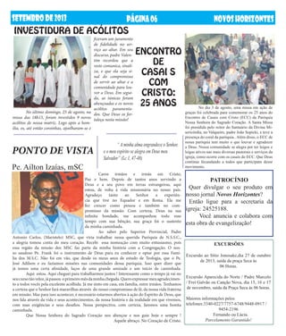 setembrODE2013 NOVOSHORIZONTESPÁGINA06
PONTO DE VISTA
INVESTIDURA DE ACÓLITOS
ENCONTRO
DE
CASAI S
COM
CRISTO:
25 ANOS
PATROCÍNIO
Quer divulgar o seu produto em
nosso jornal Novos Horizontes?
Então ligue para a secretaria da
igreja: 24525188.
	 Você anuncia e colabora com
esta obra de evangelização!
	 EXCURSÕES
Excursão ao Sítio Jonosake,dia 27 de outubro
de 2013, saída da praça Seca ás
06 Horas.
Excursão Aparecida do Norte / Padre Marcelo
/ Frei Galvão ou Canção Nova, dia 15, 16 e 17
de novembro, saída da Praça Seca ás 06 horas.
Maiores informações pelos
telefones:3340-0227/7757-6748/9448-0917 /
9454-2196
Fernando ou Lúcia.
Parcelamento Garantido!
	 Caros irmãos e irmãs em Cristo,
Paz e bem. Depois de tantos anos servindo a
Deus e a seu povo em terras estrangeiras, aqui
estou, de volta à vida missionária no nosso país.
Agradeço tanto ao Senhor a experiên-
cia que tive no Equador e em Roma. Ela me
fez crescer como pessoa e também no com-
promisso da missão. Com certeza, Deus na sua
infinita bondade, me acompanhou todo esse
tempo com sua bênção, sua graça foi o sustento
da minha caminhada.
	 Ao saber pelo Superior Provincial, Padre
Antonio Carlos, (Maristelo) MSC, que viria trabalhar nessa querida Paróquia de N.S.S.C.,
a alegria tomou conta do meu coração. Recebi essa nomeação com muito entusiasmo, pois
essa região da missão dos MSC faz parte da minha história com a Congregação. O nos-
so saudoso Pe. Frank foi o instrumento de Deus para eu conhecer e optar por essa Famí-
lia dos M.S.C. Não foi em vão, que desde os meus anos de estudo de Teologia, que o Pe.
José Adilson e eu fazíamos missões nas comunidades dessa paróquia. Isso quer dizer que
já temos uma certa afinidade, laços de uma grande amizade e um início de caminhada.
	 Aqui estou. Aqui cheguei para trabalharmos juntos ! Interessante como o tempo já vai no
seucursotãoveloz,jápassou oprimeiromêsdaminhachegada.Queroexpressarmeuagradecimen-
to a todos vocês pela excelente acolhida. Já me sinto em casa, em família, entre irmãos. Tenhamos
a certeza que o Senhor fará maravilhas através do nosso compromisso de fé, da nossa vida fraterna
em missão. Mas para isso acontecer, é necessário estarmos abertos à ação do Espírito de Deus, que
nos fala através da vida e seus acontecimentos, da nossa história e da realidade em que vivemos,
com suas exigências e seus desafios. Nessa perspectiva, com certeza, faremos uma bonita
caminhada.
	 Que Nossa Senhora do Sagrado Coração nos abençoe e nos guie hoje e sempre !
Aquele abraço. No Coração de Cristo.
	 “ A minha alma engrandece o Senhor,
e o meu espírito se alegra em Deus meu
Salvador” (Lc 1, 47-48)
Pe. Aílton Izaías, mSC
	 No último domingo, 25 de agosto, na
missa das 18h15, foram investidos 9 novos
acólitos de nossa matriz. Logo após a hom-
ilia, os, até então coroinhas, ajoelharam-se e
fizeram um juramento
de fidelidade no ser-
viço ao altar. Em seu
discurso, padre Valen-
tim recordou que a
veste comunica, sinali-
za, e que ela seja si-
nal do compromisso
de servir ao altar e a
comunidade para lou-
vor a Deus. Em segui-
da, as túnicas foram
abençoadas e os novos
acólitos paramenta-
dos. Que Deus os for-
taleça nesta missão!
	 No dia 3 de agosto, uma missa em ação de
graças foi celebrada para comemorar os 25 anos do
Encontro de Casais com Cristo (ECC) da Paróquia
Nossa Senhora do Sagrado Coração. A Santa Missa
foi presidida pelo reitor do Santuário da Divina Mi-
sericórdia, no Valqueire, padre João Sopicki, e teve a
presença do coral da paróquia.. Além disso, o ECC de
nossa paróquia tem muito o que louvar e agradecer
a Deus. Nossa comunidade se alegra por ter leigos e
leigas ativos nas mais diversas pastorais e serviços da
igreja, como ocorre com os casais do ECC. Que Deus
continue fecundando a todos que participam desse
movimento.
 