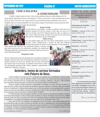 setembrODE2013 NOVOSHORIZONTESPÁGINA07
	 O inédito e original encontro de viúvas e viúvos de nossa paróquia aconteceu no último domingo, dia 25 de
agosto, domingo. Superando as barreiras e discriminações, 47 viúvas e, perseverantes, 2 viúvos, participaram do encontro
que foi um sucesso. Prova disso é que o grupo resolveu criar uma reunião mensal para continuarem a viver a luz do
Evangelho, além de ser uma oportunidade de criar novos laços de amizade. O encerramento ocorreu na missa das 18h15.
Confira, a seguir, o depoimento de alguns dos participantes.
COM A PALAVRA
Regina Gotelip
Eu não esperava o aconchego, o carinho, as palestras. Para mim, esse
primeiro encontro foi fora do normal. O que mais me tocou foi o
convívio de hoje ( dia 25/8). Ninguém procurou saber se conhecia ou
não o outro. Todos nós fomos um todo. Creio que isso foi muito bom,
tanto que nós combinamos de dar continuidade.
Milton Pereira
Foi com grande alegria que hoje nós fomos surpreendidos com esse
encontro. Todos compareceram e fizeram de tudo uma brilhante
iniciação desse grupo que surge em nossa paróquia. A fraternidade de
A COMUNIDADE
CENTRO DA AÇÃO SOCIAL
PARÓQUIA NOSSA SENHORA DO
SAGRADO CORAÇÃO
PRAÇA SECA
todos aqueles que serviram, seja preparando lanches e almoço seja
para fazer com que nós nos sentíssemos acolhidos, foi maravilhoso.
Obrigado aqueles que carinhosamente realizaram aquilo que Jesus fez:
amar. Sejam abençoados!
Margarida Conde
Reuniu muitas pessoas que não participavam de nenhuma atividade na
paróquia, nunca haviam sido convidadas para participar de pastorais e
ficaram contentes em fazer esse encontro que será mais uma pastoral
que teremos aqui na nossa igreja. As palestras foram ótimas e todos os
que participaram gostaram muito. Quero agradecer, especialmente, a
equipe que organizou o encontro.
Horários de Atendimento no Centro da
Ação Social
Empréstimos de Utensílios > segun-
da à sexta de 9h às 11h.
Dentistas > segunda, de 9h às 11h, e
quarta, de 9h às 12h.
Pediatra > segundas, de 14h às 17h.
Clínico Geral > Segundo Sábado de
cada mês de 8h às 11h.
Farmárcia > Interditada
Psicóloga > segundas de 14h às 18h e
quintas de 9h às 12h.
Fisioterapia/ Acupuntura > segun-
das de 9h às 12h.
Fisioterapia > quintas de 9h às 12h e
de 14h às 17h
Ginástica> segundas e quartas de
8h30 às 9h30.
Advogadas > sextas de 15h às 17h.
Acesso aos Órgãos Públicos >
preencher cadastro
	 *Sevocêtempelomenosduas
horas disponíveis por semana, venha
nos ajudar, entregando esse seu tem-
po aos mais necessitados, informe-se
na Secretaria da matriz ou procure
o Diácono João Ananias. Ainda es-
tamos precisando de farmacêutico.
Diácono João Ananias
Setembro, tempo de sermos formados
pela Palavra de Deus.
	 O Mês da Bíblia foi criado em 1971 e celebrado em setembro com a finalidade de instruir os fiéis
sobre a Palavra de Deus, além de difundir a Bíblia. Esta iniciativa foi fundamental para aproximá-la do
povo de Deus. Propondo um livro, ou parte dele, para ser estudado e refletido a cada ano, o Mês da Bíblia
tem contribuído eficazmente para o crescimento da animação bíblica de toda pastoral.
	 Desde as origens, a Palavra de Deus, vislumbrada na realidade e no texto, foi fonte de água viva,
água que jorra e mata a sede em tempos de desânimo, água que alimenta a esperança, água que sustenta
a luta e a resistência. E é dentro dessa temática que no mês de setembro a nossa paróquia terá a graça de
promover mais um curso bíblico, este ano orientado pelo CEBI (Centro de Estudos Bíblicos), referência
em nosso país no que se relaciona à “Leitura Popular da Bíblia”.
	 O CEBI constitui uma associação ecumênica sem fins lucrativos, formada por mulheres e homens
de diversas denominações cristãs, reunidos pelo propósito de captar e fortalecer esse jeito de ler a Bíblia
para que, junto com Jesus, possamos orar: “Pai, eu te agradeço porque escondeste essas coisas dos sábios
e entendidos e as revelaste aos pequenos. Sim, Pai, assim foi do teu agrado!” (Mt 11,25).
	 Neste ano de 2013, foi escolhido o Evangelho de Lucas. Esse curso é uma oportunidade preciosa
de conhecermos cada vez mais a história da salvação. Por isso, é importante que você que participa das
missas ou que faz parte de uma pastoral venha estar conosco nos dias 11,12 e 13 de setembro das 19h30min
às 21h30min. Procure a secretaria paroquial ou se inscreva após as missas de domingo na Matriz ou nas
Comunidades. O valor da inscrição é de apenas R$5,00.
Nos encontramos no curso!!! Luiz Antônio
 