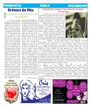 setembrODE2013 NOVOSHORIZONTES
Crônica do Mês
PÁGINA08
Importantes datas e fatos do mês
de setembro
não passarão do ginasial. Irão se juntar aos pais para melhorar a renda familiar.
Henriette – Só sairei daqui depois de você transformar o Ginásio
em Colégio. Você me conhece. Breve, teremos novos médicos, novos en-
genheiros, novos professores, etc. Todos oriundos desses alunos pobres.
Gildásio Amado não resistiu e transformou o Ginásio em Colégio. Em 1963, a
primeira turma de vestibulandos aprovou 80% de seus alunos. Para montar o quadro
discente do Curso Vestibular do CEBS, Henriette, com recursos próprios, con-
tratou três professores: Jose Augusto, Química, Robespierri, Física e José Nunes.
Henriette tinha um censo de humor muito apurado. Certo dia, pegou-me pelo bra-
ço para irmos ao banheiro dos meninos ver se estavam limpos dizendo que o últi-
mo pingo da urina sempre cai no chão e ao menino pediu que não se esquecesse de dar
a descarga. Em outra ocasião, quando chegou ao colégio pela manhã, viu vários alunos
do lado de fora do portão de entrada e perguntou o que houve. Os alunos responderam:
- Fomos barrados porque estamos sem uniforme. - Quem deu essa ordem? É, meus filhos, eu
não mando mais nada! Em outro momento, parou à porta do colégio, um belo automóvel
descendo mãe e filha pedindo uma vaga para a menina:
	 -Você é rica, matricule sua filha em um colé-
gio particular, pois assim, poderei matricular três crianças pobres!
Três meninas, alunas do CEBS, mudaram-se para Copacabana e escolheram es-
tudar no Colégio Estadual André Maurois. Não havendo vaga, pediram ao Dau-
ro que falasse com Henriette . Ela disse que não havia vaga. Ele retrucou afirman-
do que não sairia de seu gabinete enquanto não fosse atendido em suas pretensões:
-É você foi meu aluno e aprendeu direitinho a lição. - Matricule as meninas!
	 Acompanhando um enterro de amigo, virou-se para sua filha Camila, e disse:
-Quando eu morrer feche a minha boca, porque boca de defunto aberta é horrível!
Saudades Antonio Cerqueira
	 O 1º dia de setembro
é destinado aos Profissionais
de Educação Física e fico ad-
mirado ao ver o carinho com
que esse povo tem com os
idosos em praças públicas.
No dia 07, comemoramos
a Independência do Brasil,
não como gostaríamos que
tivesse acontecido, já que
não estávamos lá na para
protestar da forma como
aconteceu. Em contrapartida,
temos o Grito dos Excluí-
dos que, na verdade, pode-
ria ser um tremendo berro.
Mas, em compensação, no
dia seguinte, após o feriado
nacional, dia 08, comemora-
mos a Natividade de Nossa
Senhora, que coisa linda!
Esperem! Não fica por aqui.
No dia 14, teremos a Exal-
tação da Santa Cruz , e no
dia seguinte, dia 15, comem-
oramos Nossa Senhora das
Dores e Nossa Senhora da
Piedade. No dia 21, o Joca
deverá fazer uma festa, pois é
o Dia da Árvore. Vai ter, com
certeza, Pau-Brasil por todos
os cantos. Caramba... eu es-
queci que o dia 18, é o Dia
do Perdão, esse é, sem dúvi-
das, um dia importantíssimo.
Mas, voltando ao dia 21,
ainda temos São Mateus e o
Dia Internacional pela Paz e,
pra não dizer que não falei
em flores, no dia 22 começa
a primavera. Dia 26, é claro
que teremos bastantes doces
distribuídos na igreja, pois
Cosme e Damião vão ga-
rantir essa festa. No dia se-
guinte, dia 27, serão os Vi-
centinos a festejar a memória
de São Vicente de Paulo.
Dia 28, em vez da Lei do
Ventre Livre, deveríamos
comemorar o dia da pi-
caretagem, da balela. A par-
tir dessa lei, crianças nas-
cidas de mulheres negras
escravas seriam “livres”,
mas na realidade, elas per-
maneciam sob a custódia do
dono até completarem 21
anos e serem descartadas,
jogadas na rua da amargura
sem dó e piedade (ingenui-
dade da Princesa Isabel?).
Dia 29. Que dia maravilho-
so! Fazem a festa os Arcan-
jos São Miguel, São Gabriel,
São Rafael (e São Sergio que
vai fazer 66 anos). Finali-
zando o mês de setembro,
dia 30 é o Dia da Bíblia e de
São Jerônimo, seu tradutor.
Sérgio de Queiroz
HENRIETTE AMADO: CEM ANOS EM NOSSOS
CORAÇÕES
	 Se estivesse viva, teria feito em 4 de ja-
neiro de 2013, portanto neste ano, cem anos de
vida, e nós teríamos sido um dos convivas de
seu jantar de aniversário. Quanta alegria se foi
e quanto agradecimento por usufruir de seus
ensinamentos guardados em nossos corações.
Henriette foi nos idos de sessenta, Dire-
tora do Ginásio Brigadeiro Schorcht, trans-
formado em Colégio Estadual Brigadeiro
Schorcht, depois de forte “batalha” travada
com o senhor Secretário de Educação, do
então, Estado da Guanabara, Gildásio Amado.
	 Henriette– As crianças são pobres e pre-
cisam de nossa ajuda para mudarem de vida!
Gildásio - Não adianta insistir com tais son-
hos. São crianças pobres que necessariamente
 