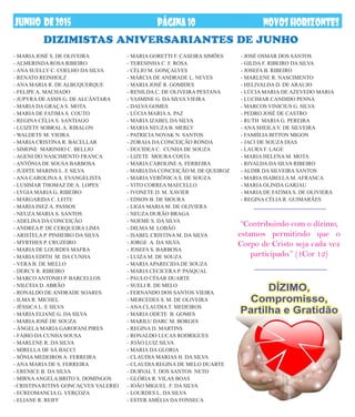 DIZIMISTAS Aniversariantes dE JUNHO
- MARIA GORETTI F. CASEIRA SIMÕES
- TERESINHA C. F. ROSA
- CÉLIO M. GONÇALVES
- MÁRCIA DE ANDRADE L. NEVES
- MARIA JOSÉ R. GOMIDES
- RENILDA C. DE OLIVEIRA PESTANA
- YASMINE G. DA SILVA VIEIRA
- DALVA GOMES
- LÚCIA MARIAA. PAZ
- MARIA IZABEL DA SILVA
- MARIA NEUZA B. MERLY
- PATRICIA NOVAK N. SANTOS
- ZORAIA DA CONCEIÇÃO RONDA
- DUCIDEA C. CUNHA DE SOUZA
- LIZETE MOURA COSTA
- MARIA CAROLINE A. FERREIRA
- MARIADACONCEIÇÃO M. DE QUEIROZ
- MARIA VERÔNICA S. DE SOUZA
- VITO CORREA MAECELLO
- IVONETE D. M. XAVIER
- EDSON B. DE MOURA
- LIGIA MARIA M. DE OLIVIERA
- NEUZA DURÃO BRAGA
- NOEME S. DA SILVA
- DILMA M. LOBÃO
- ISABEL CRISTINA M. DA SILVA
- JORGE A. DA SILVA
- JOSEFA S. BARBOSA
- LUIZA M. DE SOUZA
- MARIAAPARECIDA DE SOUZA
- MARIA CECICERA P. PASQUAL
- PAULO CÉSAR DUARTE
- SUELI R. DE MELO
- FERNANDO DOS SANTOS VIEIRA
- MERCEDES S. M. DE OLIVEIRA
- ANA CLAUDIA T. MEDEIROS
- MARIA ODETE B. GOMES
- MARILU DARC M. BORGES
- REGINA D. MARTINS
- RONALDO LUCAS RODRIGUES
- JOÃO LUIZ SILVA
- MARIA DA GLORIA
- CLAUDIA MARIAS H. DA SILVA
- CLAUDIA REGINA DE MELO DUARTE
- DURVAL T. DOS SANTOS NETO
- GLÓRIA R. VILAS BOAS
- JOÃO MIGUEL F. DA SILVA
- LOURDES L. DA SILVA
- ESTER AMÉLIA DA FONSECA
PÁGINA10 NOVOSHORIZONTESDEZembrODE2013JUNHO DE2015 NOVOSHORIZONTESPÁGINA10
- MARIA JOSÉ S. DE OLIVEIRA
- ALMERINDA ROSA RIBEIRO
- ANA SUELLY C. COELHO DA SILVA
- RENATO REINHOLZ
- ANA MARIA R. DE ALBUQUERQUE
- FELIPE A. MACHADO
- JUPYRA DE ASSIS G. DE ALCÂNTARA
- MARIA DA GRAÇA S. MOTA
- MARIA DE FATIMA S. COUTO
- REGINA CÉLIA S. SANTIAGO
- LUIZETE SOBRAL A. RIBALON
- WALDETE M. VIEIRA
- MARIA CRISTINA R. BACELLAR
- SIMONE MARINHO C. BELLIO
- AGENI DO NASCIMENTO FRANCA
- ANTÔNIA DE SOUSA BARBOSA
- JUDITE MARINS L. E SILVA
- ANA CAROLINAA. EVANGELISTA
- LUSIMAR THOMAZ DE A. LOPES
- LYGIA MARIA G. RIBEIRO
- MARGARIDA C. LEITE
- MARIA INEZ A. PASSOS
- NEUZA MARIA S. SANTOS
- ADELINA DA CONCEIÇÃO
- ANDREA P. DE CERQUEIRA LIMA
- ARISTELA P. PINHEIRO DA SILVA
- MYRTHES P. CRUZEIRO
- MARIA DE LOURDES MAFRA
- MARIA EDITH M. DA CUNHA
- VERA B. DE MELLO
- DERCY R. RIBEIRO
- MARCO ANTONIO P. BARCELLOS
- NILCEIA D. ABRÃO
- RONALDO DE ANDRADE SOARES
- ILMA R. MICHEL
- JÉSSICA L. E SILVA
- MARIA ELIANE G. DA SILVA
- MARIA JOSÉ DE SOUZA
- ÂNGELA MARIA GAROFANI PIRES
- FÁBIO DA CUNHA SOUSA
- MARLENE R. DA SILVA
- MIRELLA DE SÁ BACCI
- SÔNIA MEDEIROS A. FERREIRA
- ANA MARIA DE S. FERREIRA
- ERENICE B. DA SILVA
- MIRNAANGELA BRITO S. DOMINGOS
- CRISTINARITINS GONCAÇVES VALERIO
- ECREOMANCIA G. VERÇOZA
- ELIANE R. REIFF
- JOSÉ OSMAR DOS SANTOS
- GILDA F. RIBEIRO DA SILVA
- JOSEFA B. RIBEIRO
- MARLENE R. NASCIMENTO
- HELIVALDA D. DE ARAUJO
- LÚCIA MARIA DE AZEVEDO MARIA
- LUCIMAR CANDIDO PENNA
- MARCOS VINICIUS G. SILVA
- PEDRO JOSÉ DE CASTRO
- RUTH MARIA G. PEREIRA
- ANA SHEILA V. DE SILVEIRA
- FAMIÍLIA BITTON MIGON
- JACI DE SOUZA DIAS
- LAURA F. LAGE
- MARIA HELENA M. MOTA
- RIVALDA DA SILVA RIBEIRO
- ALDIR DA SILVEIRA SANTOS
- MARIA ISABELLA M. AFRANCA
- MARIA OLINDA GARJAU
- MARIA DE FATIMA S. DE OLIVIERA
- REGINA CÉLIA R. GUIMARÃES
“Contribuindo com o dízimo,
estamos permitindo que o
Corpo de Cristo seja cada vez
participado.” (1Cor 12)
 