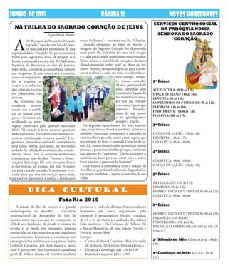 PÁGINA11 NOVOSHORIZONTESDEZembrODE2013JUNHO DE2015 NOVOSHORIZONTESPÁGINA11
2ª feira:
ACUPUNTURA: 8h30 às 12h;
DANÇA DE SALÃO: 14h às 16h;
DENTISTA: 9h às 12h;
EMPRÉSTIMOS DE UTENSÍLIOS: 9h às 12h;
FARMÁCIA: 14h às 16h;
FISIOTERAPIA: 14h30 às 17h;
PEDIATRA: 14h às 17h.
3ª feira:
DANÇA DE SALÃO: 14h às 16h;
DENTISTA: 14h às 17h;
GINÁSTICA: 9h às 10h30.
4ª feira:
GINÁSTICA: 9h às 10h30;
DANÇA DE SALÃO: 14h às 16h;
5ª feira:
ARTESANATO: 14h às 17h;
DENTISTA: 9h às 12h;
EMPRÉSTIMOS DE UTENSÍLIOS: 9h às 12h;
GINÁSTICA: 9h às 10h30;
6ª feira:
EMPRÉSTIMOS DE UTENSÍLIOS: 9h às 12h;
FARMÁCIA: 14h às 16h.
FISIOTERAPIA: 10h às 13h;
PSICÓLOGA COM FLORAIS: 10h às 13h (3ª
IDADE);
2º Sábado do Mês: Clínico Geral - 8h às
12h.
2º Domingo do Mês: BAZAR - 8h às
11h.
SERVIÇOS Centro Social
da Paróquia Nossa
Senhora do Sagrado
Coração
DICA CULTURAl
A cidade do Rio de Janeiro é a grande
homenageada do FotoRio - Encontro
Internacional de Fotografia do Rio de
Janeiro neste ano em que se comemora os
450 de sua fundação. A cidade é o tema do
evento e se revela em paisagens, pessoas
conhecidas ou não, manifestações populares,
acontecimentos históricos e cotidianos nas
seis exposições inéditasque ocupam o Centro
Cultural Correios, por dois meses e meio,
com o patrocínio dos Correios e curadoria
geral de Milton Guran. O FotoRio também
FotoRio 2015
promove o ciclo de debates Fotojornalismo
Brasileiro em Foco, organizado pela
fotógrafa e pesquisadora Silvana Louzada,
de 19 a 21 de maio, e a exibição dos vídeos
Foto em Cena – Os Cariocas, de Débora 70,
e Rio de Memórias, de José Inácio Parente e
Patrícia Monte-Mór.
Serviço:
•	 Centro Cultural Correios - Rua Visconde
de Itaboraí, 20, Centro. Entrada Franca.
•	 De terça a domingo, das 12h às 19h
•	 Mais informações: 2253-1580
A
10ª Romaria de Nossa Senhora do
Sagrado Coração, em Juiz de Fora,
foi marcada por momentos de rica
espiritualidade. Um deles foi percorrer uma
trilha para seguirmos Jesus. A imagem ia à
frente, conduzida por um fiel. Pe. Valentim,
Superior da Província do Rio de Janeiro,
logo atrás, conduzia a caminhada usando
um megafone. E nós, romeiras e romeiros,
íamos acompanhan-
do as orações, os
cantos e as reflexões
que estavam escritas
em plaquinhas, nas
árvores.
Pe. Valentim nos
conduzia, incenti-
vando-nos a santifi-
car os nossos cora-
ções, e lá íamos nós
acolhendo as men-
sagens proferidas pelo querido sacerdote
MSC: “O coração é fonte de amor; para ele
nada é pequeno. Tudo feito com amor ao en-
contrar este Coração torna-se grande.” E se-
guíamos, rezando e cantando, caminhando
pela trilha aberta, dias antes, no morrinho
ao lado da subida do cemitério dos missio-
nários. “Jesus cura os corações atribulados
e enfaixa as suas feridas. Viemos à Roma-
ria para deixar que Ele cure corações. Curar
o que precisa ser curado em nós. A maior
cura é a cura do coração. Transformar o co-
ração para que seja um coração para amar,
para servir, para viver a justiça e as relações
NA TRILHA DO SAGRADO CORAÇÃO DE JESUS
novas do Reino.” – exortava-nos Pe. Valentim.
Quando chegamos ao topo do morro, a
imagem do Sagrado Coração foi depositada
num platô. Pe. Valentim fez uma bela oração
e a cada petição nós repetíamos emocionados:
“Jesus manso e humilde de coração,/ derrama
abundantemente sobre nós/ os dons do teu
amor/ ilumina nossa inteligência/ para conhe-
cer-te melhor,/ e cada vez mais nos identificar-
mos contigo./ Orien-
ta nossa vontade,/
dá-nos generosidade
para caminhar sem
resistência/ à ação do
teu Espírito./ Consa-
gra-nos na vontade
e no amor/ para que
sejamos testemu-
nhas do teu amor/
e te glorifiquemos
sempre./ Amém.”
Em seguida, caminhamos até uma enorme
cruz, onde fomos levados a refletir sobre esse
símbolo cristão que nos aponta o caminho da
vitória sobre o pecado, o mal e tudo aquilo que
nos impede de viver o amor do Coração de Je-
sus. Ali, fomos incentivados a convidar outras
pessoas a percorrer a trilha, porque, conforme
nos alertou Pe. Valentim: “Quem encontra o
caminho de Jesus precisa contar para o outro,
levar o outro a percorrê-lo também”.
Encerramos a caminhada com a oração da
Ave Maria, pois foi a Senhora do Sagrado Co-
ração que nos levou a seguir o caminho de seu
Filho.
Lygia Maria Ribeiro
 