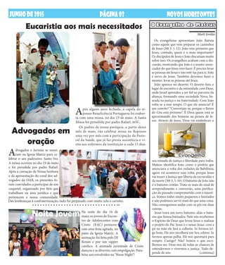 JUNHODE2015 NOVOSHORIZONTESPÁGINA03
Os evangelistas apresentam João Batista
como aquele que vem preparar os caminhos
de Jesus (Mt 3, 1-12). João veio primeiro que
Jesus, contudo, quem é o mais importante?
Os discípulos de Jesus e João discutiam muito
sobre isso. Os evangelhos acabam com a dis-
cussão, mostrando que João é o arauto-anun-
ciador do que Jesus veio fazer. É preciso levar
as pessoas até Jesus e não retê-las para si. João
é servo de Jesus. Também devemos fazer o
mesmo: levar as pessoas até Jesus.
João aparece no deserto. O deserto fora o
lugar de encontro e da intimidade com Deus,
onde Israel aprendeu a ser fiel ao parceiro da
aliança, formando uma sociedade Nova, ba-
seada na justiça e na fraternidade. Com João
volta-se a esse tempo. O que ele anuncia? É
um convite? “Convertam-se, porque o Reino
do Céu está próximo”. É Deus quem está se
aproximando dos homens na pessoa de Je-
sus. Através de Jesus, Deus vai estabelecer o
O Evangelho de Mateus
seu reinado de justiça e liberdade para todos.
Mateus identifica João como o profeta que
anunciava a volta dos exilados da Babilônia;
agora vai acontecer essa volta, porque Jesus
vai trazer a Justiça que liberta da escravidão e
da morte (Mt 3, 5-10). O batismo de João não
é o batismo cristão. Trata-se mais do sinal de
arrependimento e conversão, uma purifica-
ção do passado comprometido com a injusti-
ça. Somos todos muito pequenos e limitados
e não podemos servir mais do que uma coisa.
Não conseguimos andar com os pés em duas
canoas.
Jesus trará um novo batismo, aliás o batis-
mo que fomos batizados. Nele nós recebemos
o Espírito de Deus que levou Jesus a realizar
o projeto do Pai. Jesus é o nosso Jesus: com a
pá na mão ele fará a colheita. Se formos tri-
go bom, Ele nos recolherá em Seu celeiro. Se
formos apenas palha. Ele nos queimará para
sempre. Castigo? Não! Somos o que esco-
lhemos ser. Deus nos dá todas as chances de
entendermos e vivermos a justiça. Tudo de-
pende de nós. (continua)
Marli Jordão
Eucaristia aos mais necessitados
Advogados em
oração
Após alguns anos fechada, a capela do re-
pouso Beneficência Portuguesa foi reaber-
ta com uma missa, no dia 23 de maio. A Santa
Missa foi presidida por padre Rafael, mSC.
Os padres de nossa paróquia, a partir desse
mês de maio, vão celebrar missa no Repouso
uma vez por mês com a participação da Pasto-
ral da Saúde, que já faz presta assistência e vi-
sita aos enfermos da instituição a cada 15 dias.
Advogados e Juristas se reuni-
ram na Igreja Matriz para ce-
lebrar o seu padroeiro: Santo Ivo.
A missa ocorreu no dia 19 de maio
e foi presidida por padre Rafael.
Após a coroação de Nossa Senhora
e da apresentação do coral dos ad-
vogados da OAB, os presentes fo-
ram convidados a participar de um
coquetel, organizado por fiéis que
trabalham na área jurídica e que
pertencem a nossa comunidade.
Na noite do dia 16 de
maio, os jovens do Encon-
tro de Adolescentes com
Cristo (EAC) promove-
ram uma festa agitada, no
pátio da Igreja Matriz. A
animação foi feita pelo DJ
Renan e por um rapper
católico. A animada juventude de Cristo
dançou e se divertiu com empolgação. Para-
béns aos envolvidos na "Neon Night"!
Das lembranças à confraternização, tudo foi preparado com muito zelo e carinho.
Noite Jovem
 