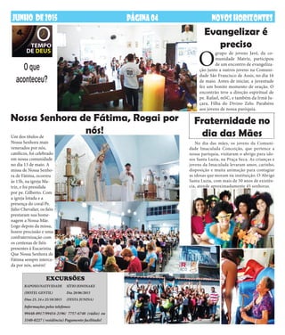 JaneiroDE2014 NOVOSHORIZONTESPÁGINA04JUNHO DE2015 NOVOSHORIZONTESPÁGINA04
O que
aconteceu?
Nossa Senhora de Fátima, Rogai por
nós!
Evangelizar é
preciso
Um dos títulos de
Nossa Senhora mais
venerados por nós,
católicos, foi celebrado
em nossa comunidade
no dia 13 de maio. A
missa de Nossa Senho-
ra de Fátima, ocorreu
às 15h, na igreja Ma-
triz, e foi presidida
por pe. Gilberto. Com
a igreja lotada e a
presença do coral Pe.
Júlio Chevalier, os fiéis
prestaram sua home-
nagem a Nossa Mãe.
Logo depois da missa,
houve procissão e uma
confraternização com
os centenas de fiéis
presentes à Eucaristia.
Que Nossa Senhora de
Fátima sempre interce-
da por nós, amém!
No dia das mães, os jovens da Comuni-
dade Imaculada Conceição, que pertence a
nossa paróquia, visitaram o abrigo para ido-
sos Santa Luzia, na Praça Seca. As crianças e
jovens da Imaculada levaram amor, carinho,
disposição e muita animação para contagiar
as idosas que moram na instituição. O Abrigo
Santa Luzia, com mais de 50 anos de existên-
cia, atende aproximadamente 45 senhoras.
O
grupo de jovens Javé, da co-
munidade Matriz, participou
de um encontro de evangeliza-
ção junto a outros jovens na Comuni-
dade São Francisco de Assis, no dia 16
de maio. Antes de iniciar, a juventude
fez um bonito momento de oração. O
encontrão teve a direção espiritual de
pe. Rafael, mSC, e também da Irmã Ju-
çara, Filha do Divino Zelo. Parabéns
aos jovens de nossa paróquia.
Fraternidade no
dia das Mães
RAPOSO/NATIVIDADE
(HOTEL GENTIL)
Dias 23, 24 e 25/10/2015
SÍTIO JONOSAKE
Dia 28/06/2015
(FESTA JUNINA)
EXCURSÕES
Informações pelos telefones:
99448-0917/99454-2196/ 7757-6748 (rádio) ou
3340-0227 ( residência) Pagamento facilitado!
 