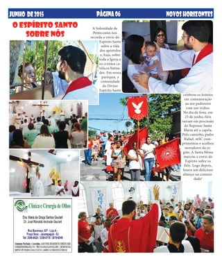 JUNHO DE2015 NOVOSHORIZONTESPÁGINA06
A Solenidade de
Pentecostes nos
recorda o envio do
Espírito Santo
sobre a vida
dos apóstolos
e, hoje, sobre
toda a Igreja e
os cristãos ca-
tólicos batiza-
dos. Em nossa
paróquia, a
comunidade
do Divino
Espírito Santo
celebrou os festejos
em comemoração
ao seu padroeiro
com um tríduo.
No dia da festa, em
23 de junho, fiéis
saíram em procissão
do Repouso Santa
Maria até a capela.
Pelo caminho, padre
Rafael, mSC cum-
primentou e acolheu
moradores da re-
gião. A Santa Missa
marcou o envio do
Espírito sobre os
fiéis. Logo depois,
houve um delicioso
almoço na comuni-
dade!
O ESPÍRITO SANTO
SOBRE NÓS
 