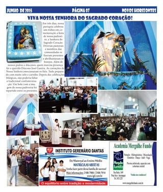 JUNHO DE2015 NOVOSHORIZONTESPÁGINA07
Em três dias, nossa
paróquia celebrou
um tríduo em co-
memoração a festa
de nossa padroei-
ra: a Senhora do
Sagrado Coração.
Diversas pastorais
e membros das
comunidades se
fizeram presentes
e abrilhantaram os
festejos. Além de
nossos padres e diáconos, quem marcou presença
foi o querido Diácono José Caseira. As coroações de
Nossa Senhora emocionaram os fiéis. Tudo prepara-
do com muito zelo e carinho. Depois das celebrações
litúrgicas, não poderia faltar
a tradicional confraterniza-
ção. Um bolo com a ima-
gem de nossa padroeira foi
repartido entre os presentes.
VIVA NOSSA SENHORA DO SAGRADO CORAÇÃO!
 