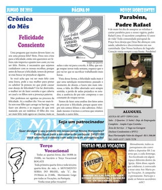 DEZembrODE2013 NOVOSHORIZONTESPÁGINA09JUNHO DE2015 NOVOSHORIZONTESPÁGINA09
Seja um patrocinador
Quer divulgar o seu produto em nosso jornal Novos Horizontes?
Então ligue para a secretaria da paróquia: 24525188
Você anuncia e colabora com esta obra de evangelização!
Todas as quartas-feiras, das 18:00h às
19:00h, no Sacrário o Terço Vocacional
ROGATE
Toda primeira quarta-feira e toda terceira
quarta-feira do mês, o MOVIMENTO
SERRA DO BRASIL, sala "L", das
19:30min às 21:00h, Movimento Leigo
por todas as Vocações, na Paróquia.
Venha rezar pelas vocações!
Uma pergunta que muitos devem fazer: eu
sou uma pessoa feliz? Bem, Deus nos criou
para a felicidade, então nós queremos ser fe-
lizes; não importa o quanto isso custe, eu vou
ser feliz. Porém, é necessário que sejamos
cuidadosos com as nossas escolhas, porque
antes de buscar a felicidade, temos de pensar
se essa busca vai prejudicar alguém.
Se você acha que vai ser mais feliz com
uma loura, pede a sua mulher para pintar
os cabelos! Já pensou no que pode causar
esse desejo de felicidade? Um lar destruído,
a mulher ter de fazer sozinha o que caberia
ao casal e os filhos sem a presença paterna.
Não podemos ser egoístas na procura da
felicidade. Aí, a mulher diz: Vou ser mais fe-
liz sem esse filho que carrego na barriga, vou
fazer um aborto; e se esquece de que está
matando um ser indefeso. O filho diz: vou
ser mais feliz indo agora ao cinema; mata as
Crônica
do Mês
Felicidade
Consciente
Parabéns,
Padre Rafael
aulas e não vai para a escola. A filha, que exi-
ge roupas novas toda semana, esquece que o
pai vai ter que se sacrificar trabalhando mais
horas.
Vista dessa forma, a felicidade nada mais é
que uma satisfação momentânea: passado o
momento do desejo, a loura não mais inte-
ressa; a falta do filho abortado será sempre
sentida; a perda de aulas prejudica os estu-
dos; a ausência do pai não compensa o uso
constante de roupas novas.
Temos de fazer uma análise dos fatos antes
de procurar a felicidade, porque quase sem-
pre nós somos felizes e não sabemos. Felici-
dade mesmo é termos a certeza que estamos
fazendo o outro feliz.
Terço
Vocacional
Mensalmente, todos os
paroquianos são convi-
dados a depositar R$ 2 na
urna que, a cada domingo,
fica localizada em algum
espaço diferente dentro da
Igreja. Além disso, aquele
que colaborar, é convocado
a rezar uma Ave-Maria pe-
las Vocações. A campanha
é permanente. Participe e
ajude os futuros sacerdotes
mSC!
Sérgio de Queiroz
ALUGA-SE APTº TIPO CASA
Sala - 2 Quartos (1 Suite) -Dep. de Empregada
Completo - Ampla Copa Cozinha -
Área de Serviço - 1 Vaga na Garagem
(Incluso Condomínio e IPTU)
Rua:FlorianóplisValordoAluguel-R$1.500,00
Tel.: 2425-1137 / 2435-7170
ALUGUEL
9 de maio foi dia de assoprar as velinhas e
cantar parabéns para o nosso vigário, padre
Rafael Lima. O sacerdote completou 32 anos
de vida! Toda comunidade paroquial da
Praça Seca deseja que Deus lhe abençoe com
saúde, sabedoria e discernimento em sua
caminhada. Que Nossa Senhora do Sagrado
Coração esteja sempre a sua frente. Parabéns!
 