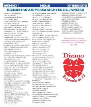 PÁGINA10JANEIRODE2017 NOVOSHORIZONTESPÁGINA10
- ROBERTO OMAR DO NASCIMENTO
- IRENI MOREIRA FRANCO
- ROSE GLODES DE MENEZES
- ALBINA TEIXEIRA BARBOSA
- CAMILA DA SILVA SANTOS
- CARLA FATIMAA. SOARES
- ELIETTE CERQUEIRA TELLES
- JOSE DE OLIVEIRA
- MARIA DE MOURA MARTINS
- POLYANALOPES MONTEIRO CANDEIRA
- DINAAGUIAR
- FATIMA VALERIA BARBOSA MARINHO
- FELIPE MARCOLINO MULINARI
- LUIAANTONIO VELOSO DE JESUS
- NEYDE TESTA REZENDE
- ERCOLES F. DA SILVA
- JAYME C. VASCONCELLOS
- JORGE EMAR FRANCISCO
- PAULO FERNANDES PAZ
- ELZA CARDIAS MACIEL
- IZALTINA DE JESUS
- LUCINDA DE CASTRO BONFIM
- MARIA DO CARMO L. DE COSTA
- DELIO M. DE OLIVEIRA
- LUIZ ANTONIO NECCHIO
- MARCIA LOPES MARZULLO
- MARIA JOSE SEOBINO
- WILKA BARBOSA DE MORAES
- VILSON M. DA ROCHA VIDAL
- MARLENE DE ANDRADE FALCÃO
- MARIA DO NASCIMENTO VERAS
- RAIMUNDA M. MOURA
- CARLOS EDUARDO DA SILVA DIAS
- EDMUNDO AUGUSTO DOS S.
RODRIGUES
- LEILA MARIA O. DA CRUZ
- MARIA DE LOURDES O. FREITAS
- EDUARDO DE OLIVEIRA BEZERRA
- EXPEDITO C. DE ASSIS
- GISELE L. MACHADO
- PAULO SANTOS DE MACEDO
- FERNANDA RODRIGUES M. DE SOUZA
- VANESSA RODRIGUES F. MULINARI
- AMELIA LAGE PEREIRA
- NAMIR FERREIRA DA SILVA
- NOEMIA PEREIRA
- LINDALVA BEZERRA EMIL
- ERIKA TEOTONIO
- RAYANY COSTA MALAFAIA
- ANA LUCIA CORREA
- THEREZA BEATRIZ DE O. CARDOSO
- JOSE MEDIANO ALVES
- ANA CLAUDIA DE ALMEIDA R. SILVA
- MARIA IMACULADA J. DAS NEVES
- ORLINDA MARIA COELHO LOPES
- LAURENTINA DE CASTRO PIMENTA
- LUCIA DE FATIMAA. VIEIRA
- SERGIO SAMPAIO CANUTO
- FERNANDA JULIAO SILVA DA COSTA
- MARCELLE MACHADO DA SILVA MOTA
- VALDEMIR JOÃO DE SANTANA
- DIOGO LESSA COSTA
- GILDA GIBARA DA SILVA NASCIMENTO
- JAQUELINE DESCHIEVONE CAMPOS
- MARIA LUCIA S. SANTOS
- PAULO ROBERTO FONSECA
- WALTER DA SILVA
- CONCEIÇÃO DE MARIA ROSA FERREIRA
- RICARDO BRANCO DE OLIVEIRA
- ELIANA GUERRA PEIXE
- JULIETA FERNANDES DA SILVA
- ROBERTO VITOR DE MENDONÇA SILVA
- ANA CLAUDIA OLIVEIRA. DE MORAES
-DORIS NECY MEYER DE CARVALHO
- ELZA LUIZ DE MELO C. ALMEIDA
- MAGALI SOUZA BUENO
- MARIA DA GRAÇA E SILVA
- ROBERTO CARLOS DE O.SANTOS
- ZILMA BRASIL DA SILVA
- DINO SYLVESTRE
- JUDITH IRENES DOS SANTOS LORENZO
- MARIA DO SOCORRO B. S. GONÇALVES
- CARLOS RICARDO DE ALMEIDA
- HELENA SOARES VIEIRA
- JOUBERT DA COSTA SIMOES
- NEIDE V. DA SILVA
- SANDRA MARA DE M. SOUZA LOPES
- VITORIAAPARECIDA FREITAS DA SILVA
- ALVARO CESAR GUIMARAES
- IRACEMA M. DA COSTA
- MARIA CONTIM CANCELA
- JORLENE R. GOMES
- REGINA RODRIGUES. ALVES DA COSTA
- SERGIO HENRIQUE C. DA SILVA
- CARMEM TERESA LAURIA CAMARGO
- ILKA SIQUEIRA MANHAES
- JORGE DE SÁ GOMES
- MARILENE TELLES SILVA
- SUZANA DE LIMA PARADA
- ELIETE ANDRADE DA SILVEIRA
- FRANCISCA SOARES COSTA
- MARLENE ROCHA CANTANHEDO
- REGINA CELIA P. DE ANDRADE
DIZIMISTAS ANIVERSARIANTES DE JANEIRO
“Contribuindo com o dízimo,
estamos permitindo que o Corpo de
Cristo seja cada vez participado.”
(1Cor 12)
 