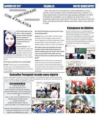 DEZEMBRO DE2013 NOVOSHORIZONTESPÁGINA05JANEIRODE2017 NOVOSHORIZONTESPÁGINA05
Todo início de ano é marcado por novas expectativas, novos
sonhos e novos projetos, seja no âmbito pessoal ou coletivo. E é
nesse espírito que os jovens de nossa paróquia planejam um 2017
recheado de novidades, com o objetivo de aproximar e unir a
juventude católica de nosso bairro. Para abrir esta coluna neste ano
novo, convidamos Daniele Calazans para falar sobre o que vem por
aí. Veja!
COM A PALAVRA
COMUNIDADE
NH: A partir deste ano de
2017, o setor Juventude
de nossa matriz integrará
todas as pastorais e
movimentos jovens, não
é? Como será isso na
prática?
Daniele Calazans: Sim,
nosso objetivo é fazer uma
unidade na juventude da
paróquia. A ideia é ter um
meio que faça essa integração, no caso o setor
da Juventude, que funcionará com um conselho
jovem.
NH: O que se pretende com essa estratégia?
Daniele: União, esse é o principal objetivo
do setor, pois, se um grupo jovem já é forte,
imagina todos eles juntos? Vamos dar um ânimo
a nossa Matriz.
NH: Vocês já têm planos para este ano? O que
já está programado?
Daniele: Para o ano de 2017, teremos muitas
atividades como adorações, festas, retiros e
outras sugestões que estamos elaborando. Além
da vinda de dois novos movimentos, que é o
VINDE E VEDE, em Abril, e o EJAC, em setembro.
NH: Alguns jovens que participam de nossa
paróquia ainda sentem falta de pastorais e
eventos voltados para eles. De que forma vocês
veem isso para 2017? Como fazer com que
cada vez mais jovens se sintam parte da vida de
Igreja?
Daniele: O Setor estará atento a cada tipo de
jovem para que ele se sinta mais acolhido na
nossa paróquia. Estamos finalizando algumas
ideias para colocar em prática, por isso também
a sugestão de um grupo jovem que reúna toda
juventude.
Conselho Paroquial recebe novo vigário
Durante a Assembleia Paroquial, no dia 3 de Dezembro, a comunidade da Praça Seca foi apresentada
ao seu novo vigário: padre Francisco de Assis, mSC. Ele participou do conselho com representantes de
pastorais e das comunidades e agradeceu a acolhida.
Catequese de Adultos
No dia 10 de Dezembro, os catequizandos da
Catequese de Adultos receberam uma formação
sobre as partes da Missa e sua Origem. O
encontro foi ministrado por nosso pároco, padre
Rafael Lima, mSC. Outros catequistas também
falaram sobre objetos e paramentos litúrgicos, a
Via Sacra, o memorial da Paróquia e as portas da
Igreja Matriz associadas aos Evangelistas.
•	 CIDADE DE PENEDO
DIA 28 DE JANEIRO DE 2017
ÚNICA COLONIA FINLANDESA DO BRASIL
CASA DO PAPAI NOEL E MUITO CHOCOLATE
•	 HOTEL FAZENDA VALE DA MANTIQUEI-
RA
DIAS 17, 18 E 19 DE FEVEREIRO DE 2017
VIRGINIA (MG) ÚLTIMAS VAGAS
•	 CIDADE DE RAPOSO
COMPRAS PARA MÃES E NOIVAS
DIAS 30 DE ABRIL E 01 DE MAIO DE 2017
MAIORES INFORMAÇÕES PELOS TELEFONES
3340-0227/ 99448-0917/ 7757-6748/
99454-2196 FERNANDO OU LÚCIA
EXCURSÕES
 