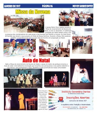 JANEIRODE2017 NOVOSHORIZONTESPÁGINA06
Jovens dançam e
encenam o Auto.
Eles exibiram
cenas como
o anúncio do
anjo a Maria e o
sonho de José.
Com sabedoria,
a juventude
soube transmitir
o verdadeiro
espírito do Natal
Auto de Natal
Missa da Novena
A Igreja Matriz ficou repleta durante a
Missa de encerramento da Novena de
Natal, no dia 21 dezembro. A celebração
presidida por Padre Rafael contou com
a presença dos coordenadores de cada grupo e das famílias que fizeram a novena. Ao todo foram
60 famílias que deram a seus grupos um título de Nossa Senhora. Durante a Missa, fiéis puderam
partilhar a experiência de rezar os nove dias do livrinho em preparação ao Natal.
Após a Missa de encerramento da Novena de Natal, o grupo de teatro da paróquia encenou o
Auto de natal. Uma belíssima encenação que encantou aos paroquianos e aos padres Valentim e
Luiz Deivys, que prestigiaram o Auto. Parabéns a toda juventude de nossa comunidade!
 