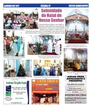 JANEIRODE2017 NOVOSHORIZONTESPÁGINA07
Temos linhas, botões,
fazemos consertos e ajustes
em roupas
ARTIGO PARA
ARTESANATO E
PRESENTES
RuaMaringá,1006,lojaB,próximo
aoPostodeSaúde
Tudo para seu artesanato
Armarinho João e Maria
Ligue: 30171046
Presépio da Igreja Matriz, que ficou
completo com a chegada do Menino Jesus
Solenidade
do Natal de
Nosso Senhor
Celebração da Palavra na Noite de Natal,
na Imaculada
Celebração da Palavra na Noite de Natal, na São
José
Celebração da Palavra na Noite de Natal,
na comunidade do Divino
Missa do dia de Natal na Igreja Matriz com
nosso vigário, padre Francisco de Assis
Missa das 18h da Noite de Natal, na
Matriz
Nossa paróquia celebrou com alegria e
devoção a solenidade do nascimento de
Nosso Senhor Jesus Cristo. Padre Rafael
destacou que celebrar o Natal é ter a
certeza de que Deus ama a humanidade e que este sinal nos
basta para termos a certeza de que podemos depositar nossa
confiança n'Ele.
Missa de Natal no Repouso Santa Maria
 