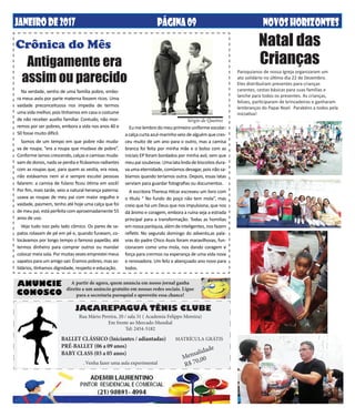 NOVOSHORIZONTESPÁGINA09JANEIRODE2017 NOVOSHORIZONTESPÁGINA09
Natal das
Crianças
Na verdade, venho de uma família pobre, embo-
ra meus avós por parte materna fossem ricos. Uma
vaidade preconceituosa nos impedia de termos
uma vida melhor, pois tínhamos em casa o costume
de não receber auxílio familiar. Contudo, não mor-
remos por ser pobres, embora a vida nos anos 40 e
50 fosse muito difícil.
Somos de um tempo em que pobre não muda-
va de roupa; “era a roupa que mudava de pobre”.
Conforme íamos crescendo, calças e camisas muda-
vam de donos, nada se perdia e ficávamos radiantes
com as roupas que, para quem as vestia, era nova,
não estávamos nem aí e sempre escutei pessoas
falarem: a camisa de fulano ficou ótima em você!
Por fim, mais tarde, veio a natural herança paterna:
usava as roupas de meu pai com maior orgulho e
vaidade, pasmem, tenho até hoje uma calça que foi
de meu pai, está perfeita com aproximadamente 55
anos de uso.
Vejo tudo isso pelo lado cômico. Os pares de sa-
patos rolavam de pé em pé e, quando furavam, co-
locávamos por longo tempo o famoso papelão, até
termos dinheiro para comprar outros ou mandar
colocar meia sola. Por muitas vezes emprestei meus
sapatos para um amigo sair. Éramos pobres, mas so-
lidários, tínhamos dignidade, respeito e educação.
Crônica do Mês
Antigamente era
assim ou parecido
Eu me lembro do meu primeiro uniforme escolar:
a calça curta azul-marinho veio de alguém que cres-
ceu muito de um ano para o outro, mas a camisa
branca foi feita por minha mãe e o bolso com as
iniciais EP foram bordados por minha avó, sem que
meupaisoubesse.Umalatalindadebiscoitosdura-
va uma eternidade, comíamos devagar, pois não sa-
bíamos quando teríamos outra. Depois, essas latas
serviam para guardar fotografias ou documentos.
A escritora Theresa Hilcar escreveu um livro com
o título “ No fundo do poço não tem mola”, mas
creio que há um Deus que nos impulsiona, que nos
dá ânimo e coragem, embora a ruína seja a estrada
principal para a transformação. Todas as homilias
em nossa paróquia, além de inteligentes, nos fazem
refletir. No segundo domingo do advento,as pala-
vras do padre Chico Assis foram maravilhosas, fun-
cionaram como uma mola, nos dando coragem e
força para crermos na esperança de uma vida nova
e renovadora. Um feliz e abençoado ano novo para
todos.
Sérgio de Queiroz
JACAREPAGUÁ TÊNIS CLUBE
BALLET CLÁSSICO (Iniciantes / adiantadas)
PRÉ-BALLET (06 a 09 anos)
BABY CLASS (03 a 05 anos)
Rua Mário Pereira, 20 / sala 31 ( Academia Felippo Moreira)
Em frente ao Mercado Mundial
Tel: 2454-5182
MATRÍCULA GRÁTIS
Mensalidade
R$ 70,00
ANUNCIE
CONOSCO
A partir de agora, quem anuncia em nosso jornal ganha
direito a um anúncio gratuito em nossas redes sociais. Ligue
para a secretaria paroquial e aproveite essa chance!
. Venha fazer uma aula experimental
Paroquianos de nossa Igreja organizaram um
ato solidário no último dia 22 de Dezembro.
Eles distribuíram presentes para crianças
carentes, cestas básicas para suas famílias e
lanche para todos os presentes. As crianças,
felizes, participaram de brincadeiras e ganharam
lembranças do Papai Noel. Parabéns a todos pela
iniciativa!
 