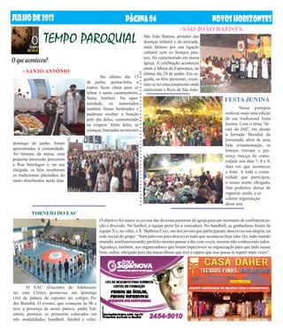 JUlHODE2013 NOVOSHORIZONTESPÁGINA04
O que aconteceu?
	 Nossa paróquia
realizou mais uma edição
de sua tradicional Festa
Junina. Com o tema “Ar-
raiá da JMJ”, em alusão
à Jornada Mundial da
Juventude, além de uma
bela ornamentação, os
festejos tiveram a pre-
sença maciça da comu-
nidade nos dias 7, 8 e 9,
data em que aconteceu
a festa. A toda a comu-
nidade que participou,
o nosso muito obrigado.
Não podemos deixar de
registrar, ainda, a ex-
celente organização
desse ano.
- SÃO JOÃO BATISTA
- SANTO ANTÔNIO
TEMPO PAROQUIAL
	 No último dia 13
de junho, quinta-feira, a
matriz ficou cheia para ce
lebrar o santo casamenteiro,
Santo Antônio. Na opor-
tunidade, os namorados
também foram lembrados e
puderam receber a benção
pelo dia deles, comemorado
na véspera. Além deles, as
crianças,batizadasnoterceiro
São João Batista, protetor das
doenças infantis e da amizade,
mais famoso por sua ligação
cultural com os festejos juni-
nos, foi comemorado em nossa
Igreja. A celebração aconteceu
junto à Missa da Esperança, no
último dia 24 de junho. Em se-
guida, os fiéis presentes, reuni-
ram-se no estacionamento onde
realizaram o Rezo de São João.
FESTA JUNINA
TORNEIO DO EAC
	 O EAC (Encontro de Adolescen-
tes com Cristo) promoveu um domingo
(16) de prática de esportes no colégio Pa-
dre Butinhá. O evento, que começou às 9h e
teve a presença de nosso pároco, padre Val-
entim, premiou os primeiros colocados em
três modalidades: handball, futebol e vôlei.
O objetivo foi reunir os jovens das diversas pastorais da igreja para um momento de confraterniza-
ção e diversão. No futebol, a equipe preta foi a vencedora. No handball, as ganhadoras foram da
equipe X e, no vôlei, o X. Matheus Cruz, um dos jovens que participaram, descreveu sua alegria, na
rede social do grupo: “Sem palavras para descrever tudo que aconteceu hoje (dia 16), todo mundo
reunido, confraternizando; perfeito mesmo passar o dia com vocês, mesmo não conhecendo todos.
Agradeço, também, aos organizadores que foram impecáveis na organização para que tudo saísse
bem, enfim, obrigado pelo dia maravilhoso que tive e espero que isso possa se repetir mais vezes”.
domingo de junho, foram
apresentadas à comunidade.
Ao término da missa, uma
pequena procissão percorreu
a Rua Interlagos e, na sua
chegada, os fiéis receberam
os tradicionais pãezinhos do
santo distribuídos nesta data.
 