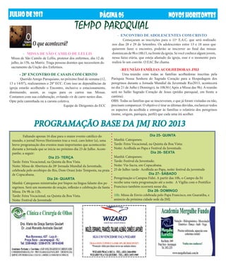 JUlHODE2013 NOVOSHORIZONTESPÁGINA05
- REUNIÃO FAMÍLIAS ACOLHEDORAS JMJ	
	 Uma reunião com todas as famílias acolhedoras inscritas pela
Paróquia Nossa Senhora do Sagrado Coração para a Hospedagem dos
peregrinos durante a Jornada Mundial da Juventude Rio2013, acontecerá
no dia 21 de Julho ( Domingo), às 10h30 ( Após a Missa das 9h). A reunião
será no Salão Sagrado Coração de Jesus (prédio paroquial, em frente a
cantina).
OBS: Todas as famílias que se inscreveram, e que já foram visitadas ou não,
precisam comparecer. O objetivo é tirar as últimas dúvidas, esclarecer todos
os aspectos da acolhida e entregar às famílias o relatório dos peregrinos
(nome, origem, paróquia, perfil) que cada uma irá acolher.
PROGRAMAÇÃO BASE DA JMJ RIO 2013
TEMPO PAROQUIAL
- ENCONTRO DE ADOLESCENTES COM CRISTO	
	 Começaram as inscrições para o 11º E.A.C. que será realizado
nos dias 28 e 29 de Setembro. Os adolescentes entre 13 e 18 anos que
quiserem fazer o encontro, poderão se inscrever ao final das missas
dominicaisde9he18h15,nafrentedaigreja.Sevocêconhecealgumjovem,
nessa faixa etária, que esteja afastado da igreja, esse é o momento para
realizá-lo um convite. O EAC lhe chama.
- 28º ENCONTRO DE CASAIS COM CRISTO
	 Querido Amigo Paroquiano, no próximo final de semana (12,
13 e 14/07), realizaremos o 28º ECC. Com isso as dependências da
igreja estarão acolhendo o Encontro, inclusive o estacionamento,
diminuindo, assim, as vagas para os carros nas Missas.
Contamos com sua colaboração, evitando vir de carro nestes dias.
Opte pela caminhada ou a carona coletiva.
Equipe de Dirigentes do ECC
- MISSA DE SÃO CAMILO DE LELLIS
Missa de São Camilo de Lellis, protetor dos enfermos, dia 12 de
julho, às 15h, na Matriz. Traga pessoas doentes que necessitem do
sacramento da Unção dos Enfermos.
O que acontecerá?
	 Faltando apenas 16 dias para o maior evento católico do
mundo, o jornal Novos Horizontes traz a você, caro leitor (a), uma
breve programação dos eventos mais importantes que acontecerão
durante a Jornada que se inicia no próximo dia 23 de Julho. Acom-
panhe, a seguir:
Dia 23- TERÇA
Tarde: Feira Vocacional, na Quinta da Boa Vista.
Noite: Missa de Abertura da 28ª Jornada Mundial da Juventude,
celebrada pelo arcebispo do Rio, Dom Orani João Tempesta, na praia
de Copacabana.
Dia 24- QUARTA
Manhã: Catequeses ministradas por bispos na língua falante dos pe-
regrinos. Será um momento de oração, reflexão e celebração da Santa
Missa. De 9h às 12h.
Tarde: Feira Vocacional, na Quinta da Boa Vista.
Noite: Festival da Juventude
Dia 25- QUINTA
Manhã: Catequeses;
Tarde: Feira Vocacional, na Quinta da Boa Vista;
Noite: Acolhida ao Papa e Festival da Juventude.
Dia 26- SEXTA
Manhã: Catequeses;
Tarde: Festival da Juventude;
Noite: Via-Sacra, em Copacabana.
25 de Julho: tarde- Acolhida ao Papa, noite: festival da juventude
Dia 27- SÁBADO
Peregrinação a Campus Fidei. A partir das 10h, o Campo da Fé
recebe uma vasta programação até a noite. A Vigília com o Pontifíce
Francisco também ocorrerá nesse dia.
Dia 28- DOMINGO
10h: Missa de Envio celebrada pelo Papa Francisco, em Guaratiba, e
anúncio da próxima cidade sede da JMJ.
 