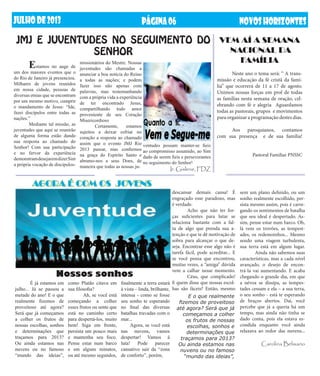 JUlHODE2013 NOVOSHORIZONTESPÁGINA06
	 É já estamos em
julho... Já se passou a
metade do ano! E o que
realmente fizemos de
proveitoso até agora?
Será que já começamos
a colher os frutos de
nossas escolhas, sonhos
e determinações que
traçamos para 2013?
Ou ainda estamos nas
nuvens ou no famoso
“mundo das ideias”,
como Platão citava em
sua filosofia?
	 Ah, se você está
começando a colher
esses frutos ou sente que
está no caminho certo
para despertá-los, muito
bem! Siga em frente,
persista um pouco mais
e mantenha seu foco.
Pense estar num barco
e em alguns minutos,
ou até mesmo segundos,
finalmente a terra estará
à vista – linda, brilhante,
intensa - como se fosse
seu sonho te esperando
no final das diversas
batalhas travadas com o
mar...
Agora, se você está
nas nuvens, vamos
despertar! Vamos à
luta! Pode parecer
cansativo sair da “zona
de conforto”, porém,
	 Estamos no auge de
um dos maiores eventos que o
do Rio de Janeiro já presenciou.
Milhares de jovens reunidos
em nossa cidade, pessoas de
diversas etnias que se encontram
por um mesmo motivo, cumprir
o mandamento de Jesus: “Ide,
fazei discípulos entre todas as
nações.”
	 Mediante tal missão, as
juventudes que aqui se reunirão
de alguma forma estão dando
sua resposta ao chamado do
Senhor! Com sua participação
e no fervor da experiência
demonstramdesejaremdizerSim
a própria vocação de discípulos-
missionários do Mestre. Nossas
juventudes são chamadas a
anunciar a boa notícia do Reino
a todas as nações; e podem
fazer isso não apenas com
palavras, mas testemunhando
com a própria vida a experiência
de ter encontrado Jesus,
compartilhando todo amor
proveniente de seu Coração
Misericordioso
	 Certamente, estamos
sujeitos a deixar esfriar no
coração a resposta ao chamado
assim que o evento JMJ Rio
2013 passar, mas confiemos
na graça do Espírito Santo e
abramo-nos a seus Dons, de
maneira que todas as nossas ju-
JMJ E JUVENTUDES NO SEGUIMENTO DO
SENHOR
AGORA É COM OS JOVENS
Nossos sonhos
E o que realmente
fizemos de proveitoso
até agora? Será que já
começamos a colher
os frutos de nossas
escolhas, sonhos e
determinações que
traçamos para 2013?
Ou ainda estamos nas
nuvens ou no famoso
“mundo das ideias”,
VEM AÍ A SEMANA
NACIONAL DA
FAMÍLIA
	 Neste ano o tema será: “ A trans-
missão e educação da fé cristã da famí-
lia” que ocorrerá de 11 a 17 de agosto.
Unimos nossas forças em prol de todas
as famílias nesta semana de oração, cel-
ebrando com fé e alegria Aguardamos
todas as pastorais, grupos e movimentos
para organizar a programação destes dias.
	 Aos paroquianos, contamos
com sua presença e de sua família!
Pastoral Familiar PNSSC
ventudes possam manter-se fieis
ao compromisso assumido, ao Sim
dado de serem fieis e perseverantes
no seguimento do Senhor!
Ir. Gislene, FDZ
descansar demais cansa! É
engraçado esse paradoxo, mas
é verdade.
	 Acho que não ter for-
ças suficientes para lutar se
relaciona bastante com a fal-
ta de algo que prenda sua a-
tenção e que te dê motivação de
sobra para alcançar o que de-
seja. Encontrar esse algo não é
tarefa fácil, pode acreditar... E
se você pensa que encontrou,
muitas vezes, a “amiga” dúvida
vem a calhar nesse momento.
	 Céus, que complicado!
E quem disse que nossas escol-
has são fáceis? Então, mesmo
sem um plano definido, ou um
sonho realmente escolhido, per-
sista mesmo assim, pois é carre-
gando os sentimentos de batalha
que seu ideal é despertado. As-
sim, pense estar num barco. Oh,
lá vem os trovões, as tempest-
ades, os redemoinhos... Mesmo
sendo uma viagem turbulenta,
sua terra está em algum lugar.
	 Ainda não sabemos suas
características, mas a cada nível
avançado, o desejo de encon-
trá-la vai aumentando. E acaba
chegando o grande dia, em que
a névoa se dissipa, as tempes-
tades cessam e ela – a sua terra,
o seu sonho - está te esperando
de braços abertos. Daí, você
percebe que já a queria há um
tempo, mas ainda não tinha se
dado conta, pois ela estava es-
condida enquanto você ainda
relaxava ao redor das nuvens...
Carolina Belisario
 