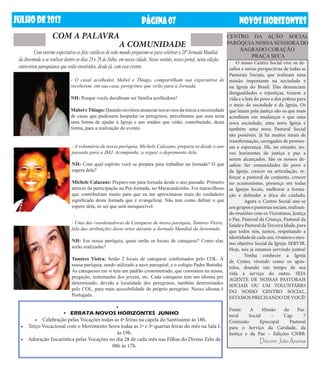 JUlHODE2013 NOVOSHORIZONTESPÁGINA07
- A voluntária de nossa paróquia, Michele Calazans, prepara-se desde o ano
passado para a JMJ. Acompanhe, a seguir, o depoimento dela.
NH: Com qual espírito você se prepara para trabalhar na Jornada? O que
espera dela?
Michele Calazans: Preparo-me para Jornada desde o ano passado. Primeiro
através da participação na Pré-Jornada, no Maracanãzinho. Foi maravilhoso
que contribuíram muito para que eu me aproximasse mais do verdadeiro
significado desta Jornada que é evangelizar. Não tem como definir o que
espero dela, só sei que será inesquecível.
	 Com enorme expectativa os fiéis católicos de todo mundo preparam-se para celebrar a 28ª Jornada Mundial
da Juventude a se realizar dentre os dias 23 e 28 de Julho, em nossa cidade. Nesse sentido, nosso jornal, nesta edição,
entrevistou paroquianos que estão envolvidos, desde já, com esse evento.
COM A PALAVRA
- O casal acolhedor, Mabel e Thiago, compartilham sua expectativa de
receberem, em sua casa, peregrinos que virão para a Jornada.
NH: Porque vocês decidiram ser família acolhedora?
Mabel eThiago: Quando ouvimos anunciar nos avisos da missa a necessidade
de casas que pudessem hospedar os peregrinos, percebemos que essa seria
uma forma de ajudar à Igreja e aos irmãos que virão, contribuindo, desta
forma, para a realização do evento.
O nosso Centro Social vive os de-
safios e novas perspectivas de todas as
Pastorais Sociais, que realizam uma
missão importante na sociedade e
na Igreja do Brasil. Elas denunciam
desigualdades e injustiças, trazem a
vida e a luta do povo e dos pobres para
o meio da sociedade e da Igreja. Os
que lutam pela justiça são os que mais
acreditam em mudanças e que uma
nova sociedade, uma nova Igreja e
também uma nova Pastoral Social
são possíveis. Já há muitos sinais de
transformação, carregados de promes-
sas e esperança. Há, no entanto, no-
vos horizontes de justiça e paz a
serem alcançados. São os nossos de-
safios: Ser comunidades do povo e
da Igreja, crescer na articulação, re-
forçar a pastoral de conjunto, crescer
no ecumenismo, presença em todas
as Igrejas locais, melhorar a forma-
ção e defender a ética do cuidado.
	 Agora o Centro Social une-se
aos grupos e pastorais sociais, realizan-
do reuniões com os Vicentinos, Justiça
e Paz, Pastoral da Criança, Pastoral da
SaúdeePastoraldaTerceiraIdade,para
que todos nós, juntos, respeitando a
identidadedecadaum,vivamosomes-
mo objetivo Social da Igreja: SERVIR.
Hoje, nós já estamos servindo juntos!
	 Venha conhecer a Igreja
de Cristo, vivendo como os após-
tolos, doando um tempo de sua
vida a serviço do outro. SEJA
AGENTE DE NOSSAS PASTORAIS
SOCIAIS OU UM VOLUNTÁRIO
DO NOSSO CENTRO SOCIAL.
ESTAMOS PRECISANDO DE VOCÊ!
Fonte: A Missão da Pas-
toral Social – Cap. 7
Comissão Episcopal Pastoral
para o Serviço da Caridade, da
Justiça e da Paz – Edições CNBB.
Diácono João Ananias
•	
•	 ERRATA NOVOS HORIZONTES  JUNHO
•	 Celebração pelas Vocações todas as 4ª feiras na capela do Santíssimo às 18h.
•	 Terço Vocacional com o Movimento Serra todas as 1ª e 3ª quartas feiras do mês na Sala L
às 19h.
•	 Adoração Eucarística pelas Vocações no dia 28 de cada mês nas Filhas do Divino Zelo de
08h às 17h.
A COMUNIDADE
CENTRO DA AÇÃO SOCIAL
PARÓQUIA NOSSA SENHORA DO
SAGRADO CORAÇÃO
PRAÇA SECA
- Uma das coordenadoras de Catequese de nossa paróquia, Tamires Vieira,
fala das atribuições desse setor durante a Jornada Mundial da Juventude.
NH: Em nossa paróquia, quais serão os locais de catequese? Como elas
serão realizadas?
Tamires Vieira: Serão 2 locais de catequese confirmados pelo COL. A
nossa paróquia, sendo utilizado a nave paroquial, e o colégio Padre Butinhá.
As catequeses em si tem um padrão cronometrado, que consistem na missa,
pregação, testemunho dos jovens, etc. Cada catequese tem um idioma pré
determinado, devido a localidade dos peregrinos, também determinados
pelo COL, para mais acessibilidade do próprio peregrino. Nosso idioma é
Português.
 