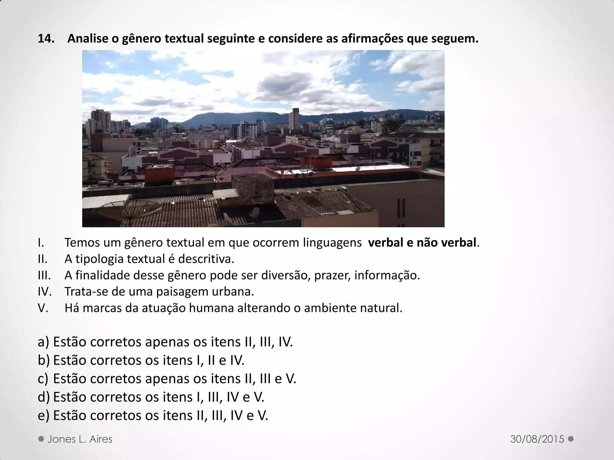 14. Analise o gênero textual seguinte e considere as afirmações que seguem.
I. Temos um gênero textual em que ocorrem linguagens verbal e não verbal.
II. A tipologia textual é descritiva.
III. A finalidade desse gênero pode ser diversão, prazer, informação.
IV. Trata-se de uma paisagem urbana.
V. Há marcas da atuação humana alterando o ambiente natural.
a) Estão corretos apenas os itens II, III, IV.
b) Estão corretos os itens I, II e IV.
c) Estão corretos apenas os itens II, III e V.
d) Estão corretos os itens I, III, IV e V.
e) Estão corretos os itens II, III, IV e V.
30/08/2015Jones L. Aires
 