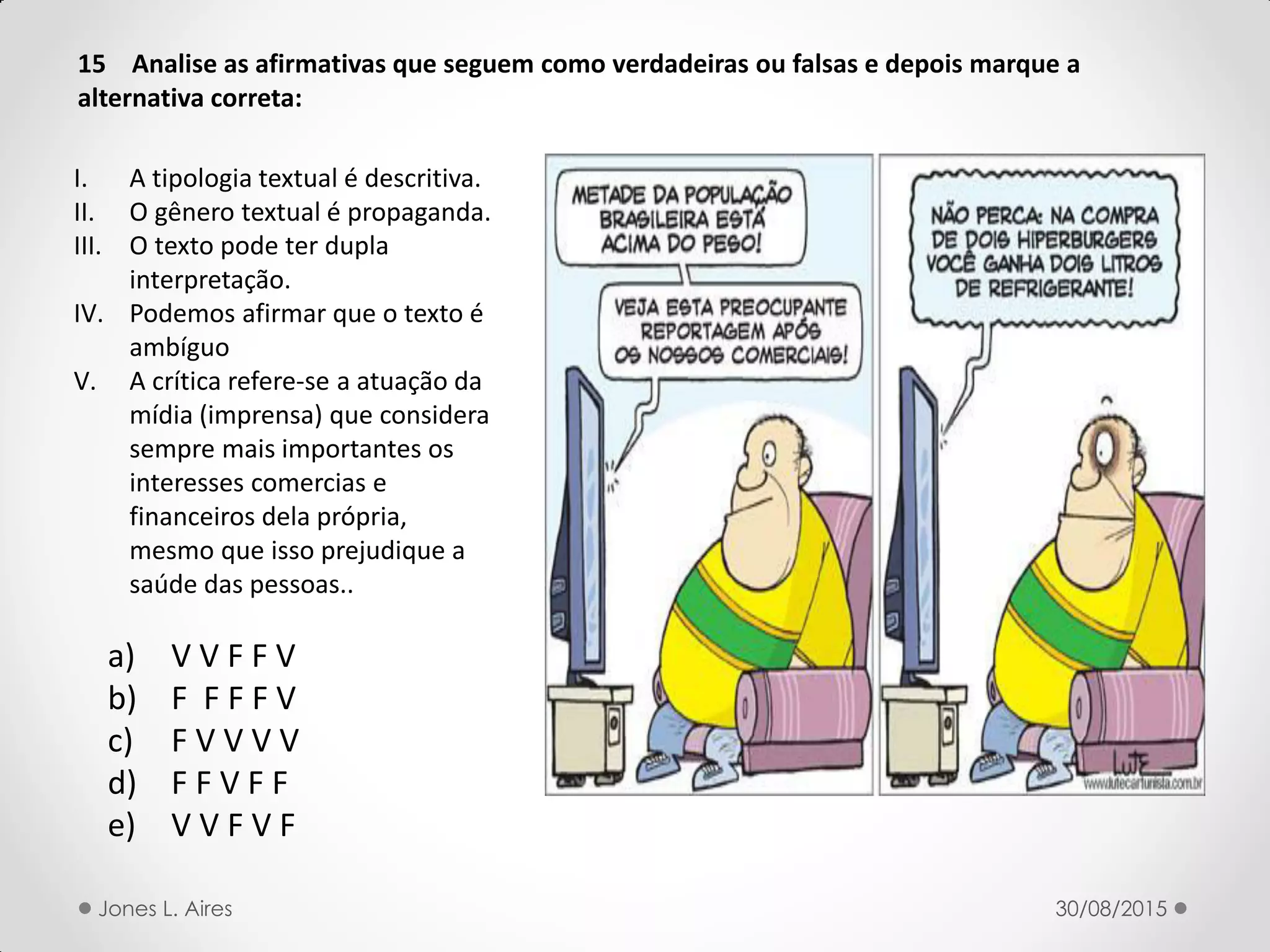 15 Analise as afirmativas que seguem como verdadeiras ou falsas e depois marque a
alternativa correta:
a) V V F F V
b) F F F F V
c) F V V V V
d) F F V F F
e) V V F V F
I. A tipologia textual é descritiva.
II. O gênero textual é propaganda.
III. O texto pode ter dupla
interpretação.
IV. Podemos afirmar que o texto é
ambíguo
V. A crítica refere-se a atuação da
mídia (imprensa) que considera
sempre mais importantes os
interesses comercias e
financeiros dela própria,
mesmo que isso prejudique a
saúde das pessoas..
30/08/2015Jones L. Aires
 