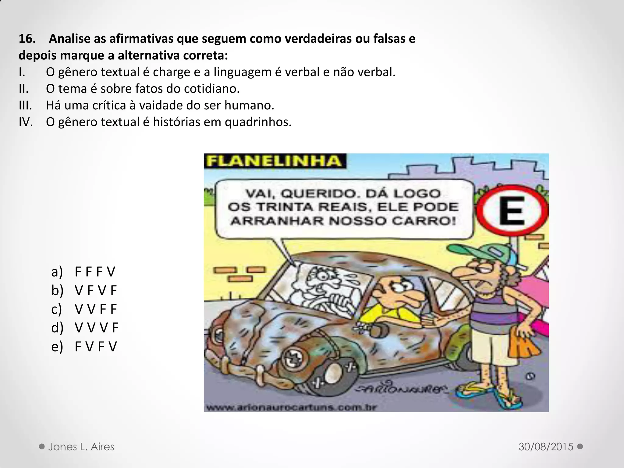 16. Analise as afirmativas que seguem como verdadeiras ou falsas e
depois marque a alternativa correta:
I. O gênero textual é charge e a linguagem é verbal e não verbal.
II. O tema é sobre fatos do cotidiano.
III. Há uma crítica à vaidade do ser humano.
IV. O gênero textual é histórias em quadrinhos.
a) F F F V
b) V F V F
c) V V F F
d) V V V F
e) F V F V
30/08/2015Jones L. Aires
 