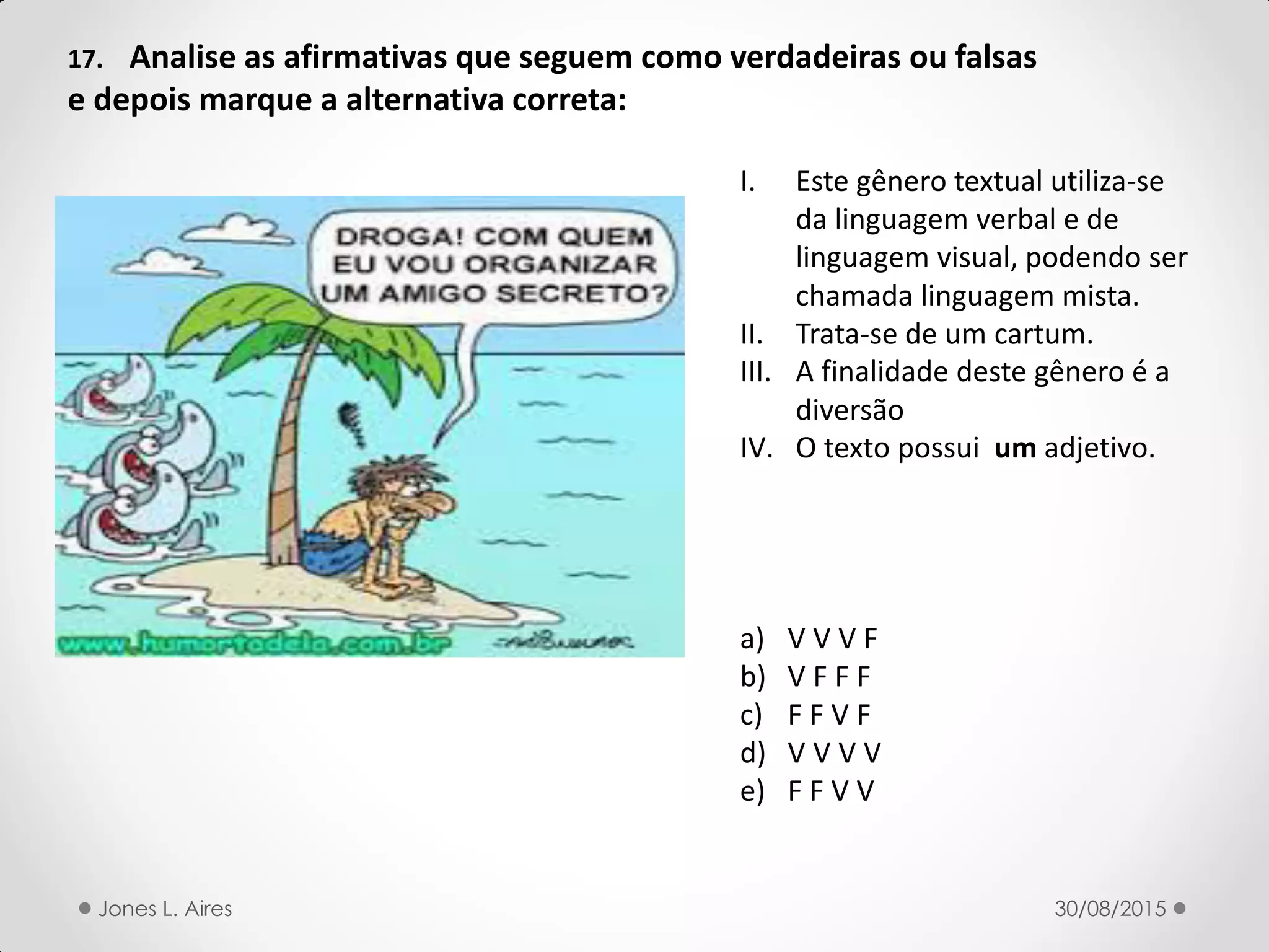 17. Analise as afirmativas que seguem como verdadeiras ou falsas
e depois marque a alternativa correta:
I. Este gênero textual utiliza-se
da linguagem verbal e de
linguagem visual, podendo ser
chamada linguagem mista.
II. Trata-se de um cartum.
III. A finalidade deste gênero é a
diversão
IV. O texto possui um adjetivo.
a) V V V F
b) V F F F
c) F F V F
d) V V V V
e) F F V V
30/08/2015Jones L. Aires
 