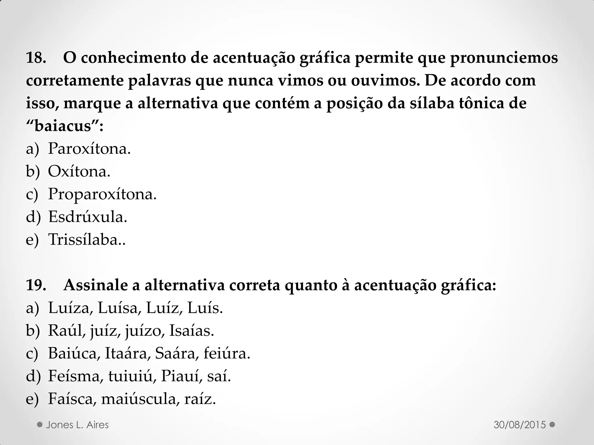 18. O conhecimento de acentuação gráfica permite que pronunciemos
corretamente palavras que nunca vimos ou ouvimos. De acordo com
isso, marque a alternativa que contém a posição da sílaba tônica de
baiacus :
a) Paroxítona.
b) Oxítona.
c) Proparoxítona.
d) Esdrúxula.
e) Trissílaba..
19. Assinale a alternativa correta quanto à acentuação gráfica:
a) Luíza, Luísa, Luíz, Luís.
b) Raúl, juíz, juízo, Isaías.
c) Baiúca, Itaára, Saára, feiúra.
d) Feísma, tuiuiú, Piauí, saí.
e) Faísca, maiúscula, raíz.
30/08/2015Jones L. Aires
 