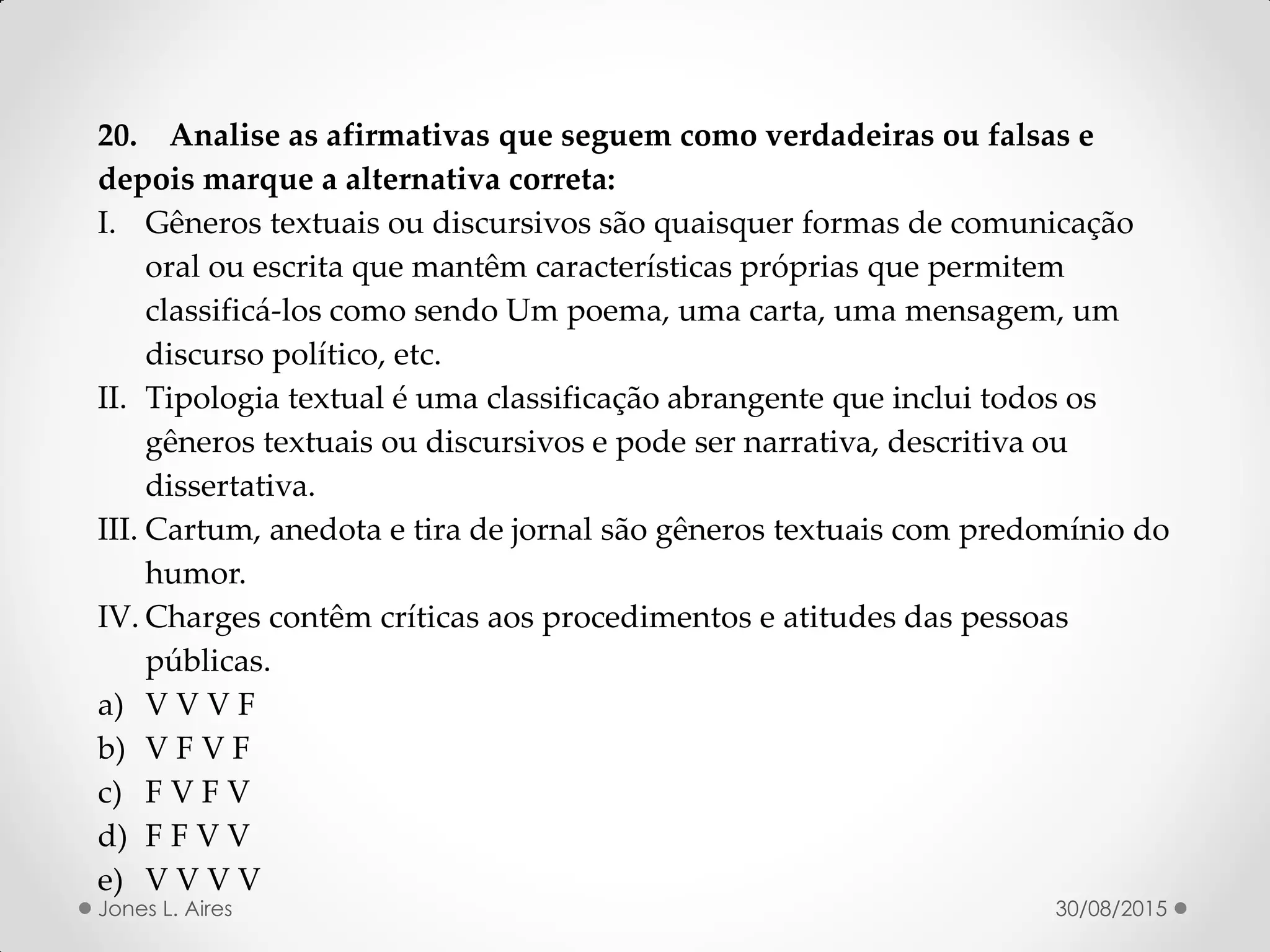 20. Analise as afirmativas que seguem como verdadeiras ou falsas e
depois marque a alternativa correta:
I. Gêneros textuais ou discursivos são quaisquer formas de comunicação
oral ou escrita que mantêm características próprias que permitem
classificá-los como sendo Um poema, uma carta, uma mensagem, um
discurso político, etc.
II. Tipologia textual é uma classificação abrangente que inclui todos os
gêneros textuais ou discursivos e pode ser narrativa, descritiva ou
dissertativa.
III. Cartum, anedota e tira de jornal são gêneros textuais com predomínio do
humor.
IV. Charges contêm críticas aos procedimentos e atitudes das pessoas
públicas.
a) V V V F
b) V F V F
c) F V F V
d) F F V V
e) V V V V
30/08/2015Jones L. Aires
 