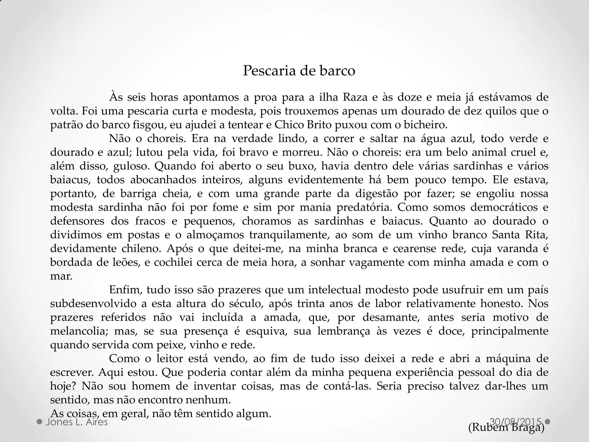 Pescaria de barco
Às seis horas apontamos a proa para a ilha Raza e às doze e meia já estávamos de
volta. Foi uma pescaria curta e modesta, pois trouxemos apenas um dourado de dez quilos que o
patrão do barco fisgou, eu ajudei a tentear e Chico Brito puxou com o bicheiro.
Não o choreis. Era na verdade lindo, a correr e saltar na água azul, todo verde e
dourado e azul; lutou pela vida, foi bravo e morreu. Não o choreis: era um belo animal cruel e,
além disso, guloso. Quando foi aberto o seu buxo, havia dentro dele várias sardinhas e vários
baiacus, todos abocanhados inteiros, alguns evidentemente há bem pouco tempo. Ele estava,
portanto, de barriga cheia, e com uma grande parte da digestão por fazer; se engoliu nossa
modesta sardinha não foi por fome e sim por mania predatória. Como somos democráticos e
defensores dos fracos e pequenos, choramos as sardinhas e baiacus. Quanto ao dourado o
dividimos em postas e o almoçamos tranquilamente, ao som de um vinho branco Santa Rita,
devidamente chileno. Após o que deitei-me, na minha branca e cearense rede, cuja varanda é
bordada de leões, e cochilei cerca de meia hora, a sonhar vagamente com minha amada e com o
mar.
Enfim, tudo isso são prazeres que um intelectual modesto pode usufruir em um país
subdesenvolvido a esta altura do século, após trinta anos de labor relativamente honesto. Nos
prazeres referidos não vai incluída a amada, que, por desamante, antes seria motivo de
melancolia; mas, se sua presença é esquiva, sua lembrança às vezes é doce, principalmente
quando servida com peixe, vinho e rede.
Como o leitor está vendo, ao fim de tudo isso deixei a rede e abri a máquina de
escrever. Aqui estou. Que poderia contar além da minha pequena experiência pessoal do dia de
hoje? Não sou homem de inventar coisas, mas de contá-las. Seria preciso talvez dar-lhes um
sentido, mas não encontro nenhum.
As coisas, em geral, não têm sentido algum.
(Rubem Braga)30/08/2015Jones L. Aires
 