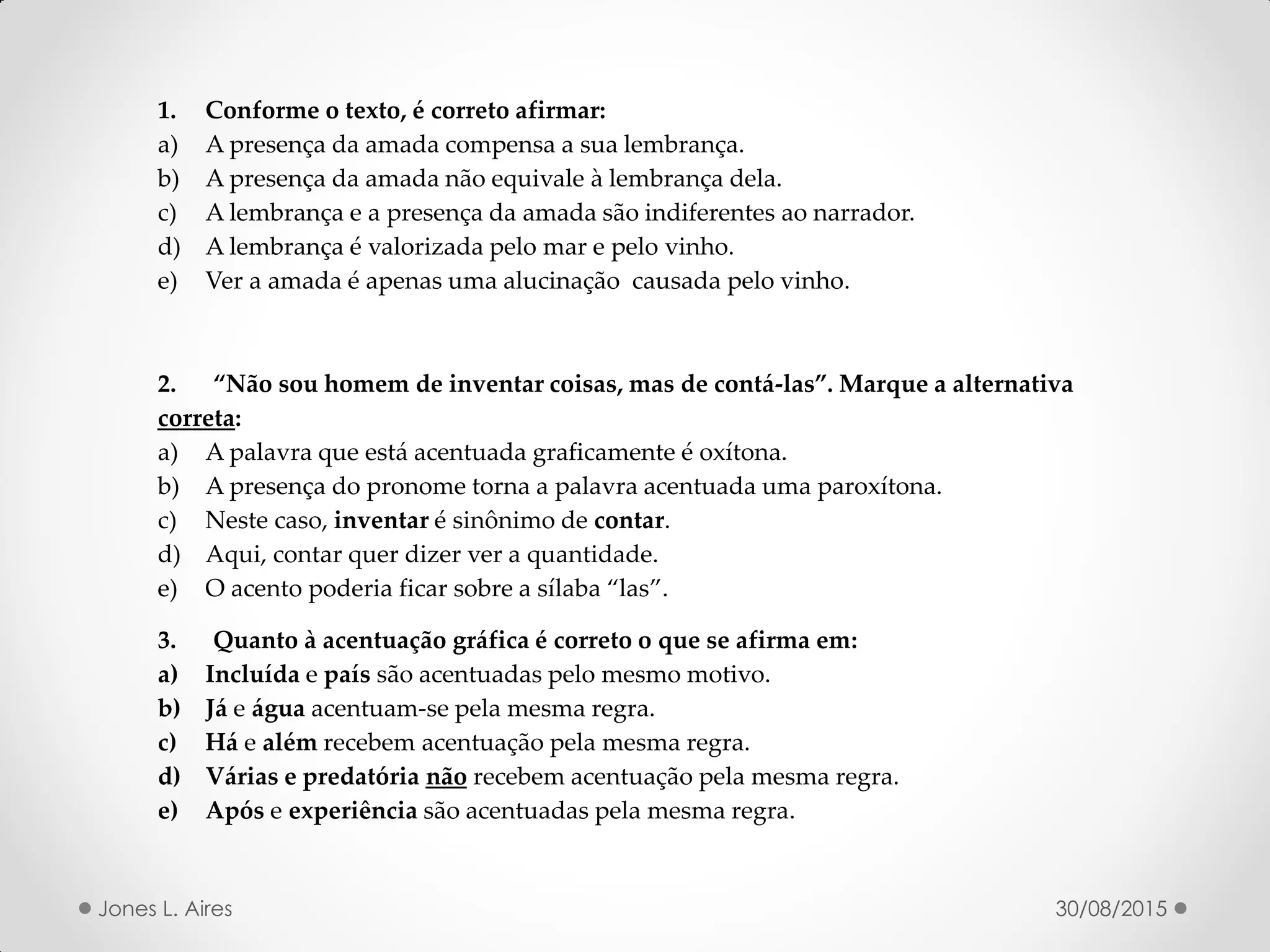 1. Conforme o texto, é correto afirmar:
a) A presença da amada compensa a sua lembrança.
b) A presença da amada não equivale à lembrança dela.
c) A lembrança e a presença da amada são indiferentes ao narrador.
d) A lembrança é valorizada pelo mar e pelo vinho.
e) Ver a amada é apenas uma alucinação causada pelo vinho.
. Não sou homem de inventar coisas, mas de contá-las . Marque a alternativa
correta:
a) A palavra que está acentuada graficamente é oxítona.
b) A presença do pronome torna a palavra acentuada uma paroxítona.
c) Neste caso, inventar é sinônimo de contar.
d) Aqui, contar quer dizer ver a quantidade.
e) O acento poderia ficar sobre a sílaba las .
3. Quanto à acentuação gráfica é correto o que se afirma em:
a) Incluída e país são acentuadas pelo mesmo motivo.
b) Já e água acentuam-se pela mesma regra.
c) Há e além recebem acentuação pela mesma regra.
d) Várias e predatória não recebem acentuação pela mesma regra.
e) Após e experiência são acentuadas pela mesma regra.
30/08/2015Jones L. Aires
 