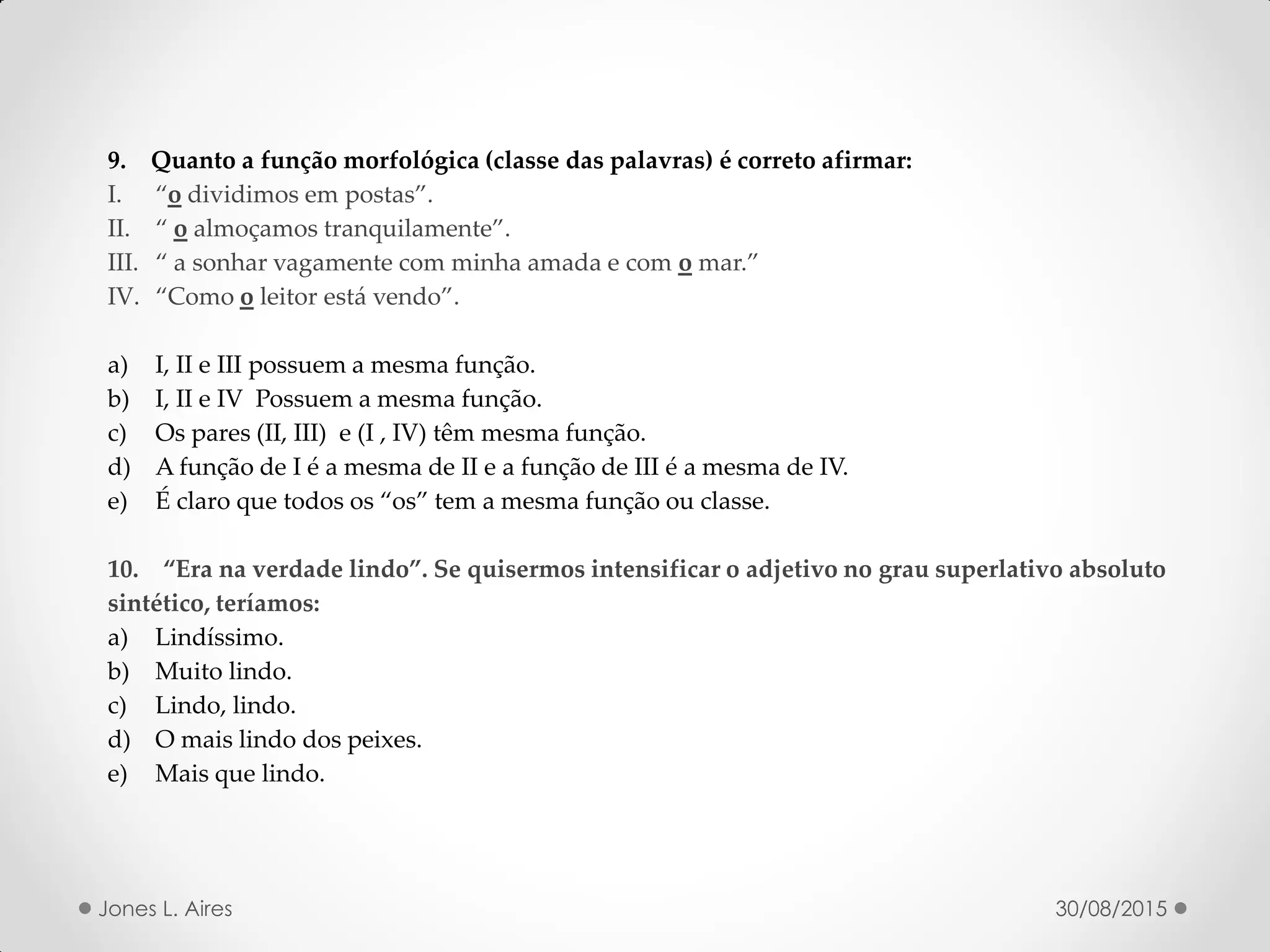 9. Quanto a função morfológica (classe das palavras) é correto afirmar:
I. o dividimos em postas .
II. o almoçamos tranquilamente .
III. a sonhar vagamente com minha amada e com o mar.
IV. Como o leitor está vendo .
a) I, II e III possuem a mesma função.
b) I, II e IV Possuem a mesma função.
c) Os pares (II, III) e (I , IV) têm mesma função.
d) A função de I é a mesma de II e a função de III é a mesma de IV.
e) É claro que todos os os tem a mesma função ou classe.
. Era na verdade lindo . Se quisermos intensificar o adjetivo no grau superlativo absoluto
sintético, teríamos:
a) Lindíssimo.
b) Muito lindo.
c) Lindo, lindo.
d) O mais lindo dos peixes.
e) Mais que lindo.
30/08/2015Jones L. Aires
 