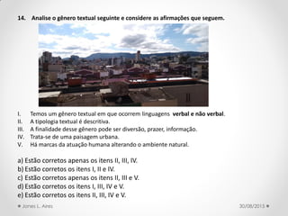 14. Analise o gênero textual seguinte e considere as afirmações que seguem.
I. Temos um gênero textual em que ocorrem linguagens verbal e não verbal.
II. A tipologia textual é descritiva.
III. A finalidade desse gênero pode ser diversão, prazer, informação.
IV. Trata-se de uma paisagem urbana.
V. Há marcas da atuação humana alterando o ambiente natural.
a) Estão corretos apenas os itens II, III, IV.
b) Estão corretos os itens I, II e IV.
c) Estão corretos apenas os itens II, III e V.
d) Estão corretos os itens I, III, IV e V.
e) Estão corretos os itens II, III, IV e V.
30/08/2015Jones L. Aires
 