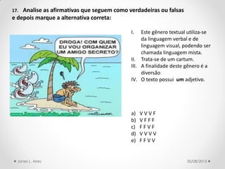 17. Analise as afirmativas que seguem como verdadeiras ou falsas
e depois marque a alternativa correta:
I. Este gênero textual utiliza-se
da linguagem verbal e de
linguagem visual, podendo ser
chamada linguagem mista.
II. Trata-se de um cartum.
III. A finalidade deste gênero é a
diversão
IV. O texto possui um adjetivo.
a) V V V F
b) V F F F
c) F F V F
d) V V V V
e) F F V V
30/08/2015Jones L. Aires
 