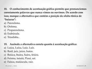18. O conhecimento de acentuação gráfica permite que pronunciemos
corretamente palavras que nunca vimos ou ouvimos. De acordo com
isso, marque a alternativa que contém a posição da sílaba tônica de
baiacus :
a) Paroxítona.
b) Oxítona.
c) Proparoxítona.
d) Esdrúxula.
e) Trissílaba..
19. Assinale a alternativa correta quanto à acentuação gráfica:
a) Luíza, Luísa, Luíz, Luís.
b) Raúl, juíz, juízo, Isaías.
c) Baiúca, Itaára, Saára, feiúra.
d) Feísma, tuiuiú, Piauí, saí.
e) Faísca, maiúscula, raíz.
30/08/2015Jones L. Aires
 