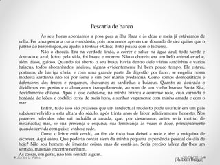Pescaria de barco
Às seis horas apontamos a proa para a ilha Raza e às doze e meia já estávamos de
volta. Foi uma pescaria curta e modesta, pois trouxemos apenas um dourado de dez quilos que o
patrão do barco fisgou, eu ajudei a tentear e Chico Brito puxou com o bicheiro.
Não o choreis. Era na verdade lindo, a correr e saltar na água azul, todo verde e
dourado e azul; lutou pela vida, foi bravo e morreu. Não o choreis: era um belo animal cruel e,
além disso, guloso. Quando foi aberto o seu buxo, havia dentro dele várias sardinhas e vários
baiacus, todos abocanhados inteiros, alguns evidentemente há bem pouco tempo. Ele estava,
portanto, de barriga cheia, e com uma grande parte da digestão por fazer; se engoliu nossa
modesta sardinha não foi por fome e sim por mania predatória. Como somos democráticos e
defensores dos fracos e pequenos, choramos as sardinhas e baiacus. Quanto ao dourado o
dividimos em postas e o almoçamos tranquilamente, ao som de um vinho branco Santa Rita,
devidamente chileno. Após o que deitei-me, na minha branca e cearense rede, cuja varanda é
bordada de leões, e cochilei cerca de meia hora, a sonhar vagamente com minha amada e com o
mar.
Enfim, tudo isso são prazeres que um intelectual modesto pode usufruir em um país
subdesenvolvido a esta altura do século, após trinta anos de labor relativamente honesto. Nos
prazeres referidos não vai incluída a amada, que, por desamante, antes seria motivo de
melancolia; mas, se sua presença é esquiva, sua lembrança às vezes é doce, principalmente
quando servida com peixe, vinho e rede.
Como o leitor está vendo, ao fim de tudo isso deixei a rede e abri a máquina de
escrever. Aqui estou. Que poderia contar além da minha pequena experiência pessoal do dia de
hoje? Não sou homem de inventar coisas, mas de contá-las. Seria preciso talvez dar-lhes um
sentido, mas não encontro nenhum.
As coisas, em geral, não têm sentido algum.
(Rubem Braga)30/08/2015Jones L. Aires
 