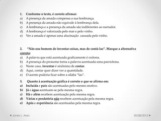 1. Conforme o texto, é correto afirmar:
a) A presença da amada compensa a sua lembrança.
b) A presença da amada não equivale à lembrança dela.
c) A lembrança e a presença da amada são indiferentes ao narrador.
d) A lembrança é valorizada pelo mar e pelo vinho.
e) Ver a amada é apenas uma alucinação causada pelo vinho.
. Não sou homem de inventar coisas, mas de contá-las . Marque a alternativa
correta:
a) A palavra que está acentuada graficamente é oxítona.
b) A presença do pronome torna a palavra acentuada uma paroxítona.
c) Neste caso, inventar é sinônimo de contar.
d) Aqui, contar quer dizer ver a quantidade.
e) O acento poderia ficar sobre a sílaba las .
3. Quanto à acentuação gráfica é correto o que se afirma em:
a) Incluída e país são acentuadas pelo mesmo motivo.
b) Já e água acentuam-se pela mesma regra.
c) Há e além recebem acentuação pela mesma regra.
d) Várias e predatória não recebem acentuação pela mesma regra.
e) Após e experiência são acentuadas pela mesma regra.
30/08/2015Jones L. Aires
 