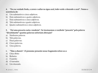4. Era na verdade lindo, a correr e saltar na água azul, todo verde e dourado e azul . Temos a
ocorrência de:
a) Um substantivo e cinco adjetivos.
b) Dois substantivos e quatro adjetivos.
c) Dois substantivos e cinco adjetivos.
d) Três substantivos e quatro adjetivos.
e) Quatro substantivos e cinco adjetivos.
5. Foi uma pescaria curta e modesta . Se trocássemos o vocábulo pescaria pela palavra
divertimento quantas palavras sofreriam alteração?
a) Nenhuma palavra.
b) Três palavras.
c) Duas palavras.
d) Cinco palavras.
e) Uma palavra.
6. Não o choreis . O pronome presente nesse fragmento refere-se a:
a) Chico Brito
b) Bicheiro.
c) O patrão
d) O narrador.
e) Um dourado.
30/08/2015Jones L. Aires
 