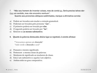 7. Não sou homem de inventar coisas, mas de contá-las. Seria preciso talvez dar-
lhes um sentido, mas não encontro nenhum”.
Quanto aos pronomes oblíquos sublinhados, marque a afirmativa correta:
a) Podem ser trocados sem mudar a correção gramatical.
b) Poderiam ser trocados pelo pronome nas ..
c) O primeiro poderia ser trocado por elas.
d) O segundo poderia ser trocado por las .
e) Referem-se ao mesmo substantivo.
8. Quanto às palavras destacadas abaixo (que se repetem), é correto afirmar:
trouxemos apenas um dourado
todo verde e dourado e azul
a) Possuem o mesmo significado.
b) Pertencem a mesma classe de palavras.
c) Mudaram de significado ao mudarem de classe.
d) Esta é um substantivo e aquela é um adjetivo.
e) Ambas estão no grau comparativo.
30/08/2015Jones L. Aires
 