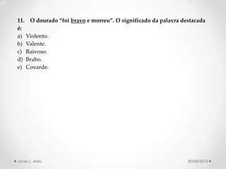 11. O dourado foi bravo e morreu . O significado da palavra destacada
é:
a) Violento.
b) Valente.
c) Raivoso.
d) Brabo.
e) Covarde.
30/08/2015Jones L. Aires
 