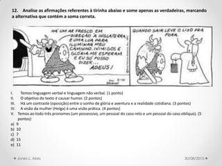 12. Analise as afirmações referentes à tirinha abaixo e some apenas as verdadeiras, marcando
a alternativa que contém a soma correta.
I. Temos linguagem verbal e linguagem não verbal. (1 ponto)
II. O objetivo do texto é causar humor. (2 pontos)
III. Há um contraste (oposição) entre o sonho de glória e aventura e a realidade cotidiana. (3 pontos)
IV. A visão da mulher (Helga) é uma visão prática. (4 pontos)
V. Temos ao todo três pronomes (um possessivo, um pessoal do caso reto e um pessoal do caso oblíquo). (5
pontos)
a) 9
b) 10
c) 7
d) 15
e) 11
30/08/2015Jones L. Aires
 