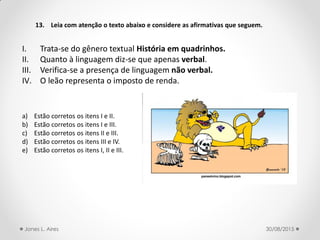 13. Leia com atenção o texto abaixo e considere as afirmativas que seguem.
I. Trata-se do gênero textual História em quadrinhos.
II. Quanto à linguagem diz-se que apenas verbal.
III. Verifica-se a presença de linguagem não verbal.
IV. O leão representa o imposto de renda.
a) Estão corretos os itens I e II.
b) Estão corretos os itens I e III.
c) Estão corretos os itens II e III.
d) Estão corretos os itens III e IV.
e) Estão corretos os itens I, II e III.
30/08/2015Jones L. Aires
 