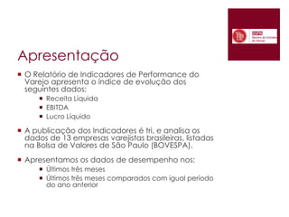 ApresentaçãoO Relatório de Indicadores de Performance do Varejo apresenta o índice de evolução dos seguintes dados:Receita LíquidaEBITDALucro LíquidoA publicação dos Indicadores é tri, e analisa os dados de 13 empresas varejistas brasileiras, listadas na Bolsa de Valores de São Paulo (BOVESPA).Apresentamos os dados de desempenho nos:Últimos três mesesÚltimos três meses comparados com igual período do ano anterior