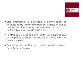 Este informativo é destinado à comunidade de interesse sobre varejo, formada por alunos, ex alunos, professores, funcionários de empresas parceiras do Retail Lab e varejistas de todo o país.Fontes: São utilizados como fontes os balanços que as empresas publicam a cada três meses em seus sites na internet.Produzido por Luiz Cauduro, sob a coordenação do Prof. Ricardo Pastore.