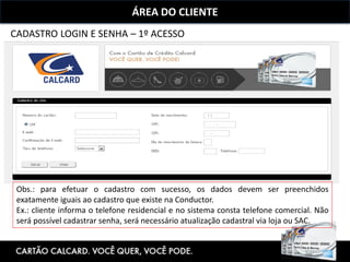 ÁREA DO CLIENTE
CADASTRO LOGIN E SENHA – 1º ACESSO
Obs.: para efetuar o cadastro com sucesso, os dados devem ser preenchidos
exatamente iguais ao cadastro que existe na Conductor.
Ex.: cliente informa o telefone residencial e no sistema consta telefone comercial. Não
será possível cadastrar senha, será necessário atualização cadastral via loja ou SAC.
 